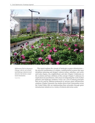 4 Green Infrastructure: A Landscape Approach
This report explores the concept of landscape as green infrastructure—
the physical manifestation of complex, multifunctional systems that span
disciplines (planning and design); contexts (urban, suburban, and rural);
and scales (region, city, neighborhood, and site). Chapter 2 elaborates on
the evolution and basic attributes of this concept. Chapter 3 addresses its
implications for practitioners, with a focus on integrating the work of urban
planners and landscape architects. It lays out a set of unifying principles
that can be used by different professions to advance green infrastructure
solutions. Chapter 4 presents case studies drawn from communities across
the United States that are implementing these principles through green
infrastructure initiatives in a variety of contexts and across scales.
Millennium Park in downtown
Chicago, with its mix of built
and landscape infrastructural
elements, has become a major
tourist destination.
Carolyn Torma
 