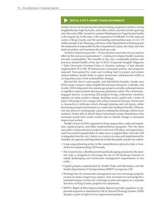76 Green Infrastructure: A Landscape Approach
s
SEATTLE: A CITY’S JOURNEY TOWARD SUSTAINABILITY
Seattle, known for its spectacular natural setting, progressive politics, strong
neighborhoods, high-tech jobs, and coffee culture, has been on the upswing
since the early 1980s. Located in western Washington on Puget Sound, Seattle
is the largest city in the state, with a population of 608,660. It is the regional
center of King County and the surrounding metropolitan area of over 3.5
million people. City Planning, a division of the Department of Planning and
Development, is responsible for the comprehensive plan, develops citywide
land-use policy, and maintains the land-use code.
ANative American proverb—“Every decision must take into account its
effect on the next seven generations”—continues to inspire Seattle’s journey
towards sustainability. The breadth of the city’s sustainable policies and
practices landed Seattle at the top of 2012’s Corporate Knights Magazine
/ Tufts University Greenest Cities in America ranking—it had already
implemented 35 of the 38 best-practice municipal policies and programs
assessed. Surrounded by water and working hard to protect and restore
salmon habitat, Seattle looks to green stormwater infrastructure (GSI) as
an important piece of its sustainability strategy.
Beyond the direct water-quality and fish-habitat benefits, Seattle uses
GSI to make compact urban neighborhoods more attractive, walkable, and
livable. GSI is integrated into streetscape projects as traffic-calming features
or sightline improvements that increase pedestrian safety. The community-
engaged process of planning GSI projects brings community members
together to make positive change, building social capital and a sense of
place. GSI projects save energy and carbon emissions because stormwater
is cleansed as it infiltrates slowly through planting and soil layers, rather
than being pumped and treated at a wastewater treatment facility. GSI proj-
ects also preserve existing pipe capacity, making the drainage system more
resilient—better able to absorb future (uncertain) system disturbances like
increased runoff from wetter winters due to climate change or increased
impervious surface.
Seattle’s focus on GSI is apparent in long-range policy, codes and regula-
tion, capital projects, and other implementation programs. The city often
uses pilot or demonstration projects to test new GSI ideas and approaches,
and if successful expands them to other areas or applies them citywide. GSI
is integrated into the city’s fabric at a variety of scales and implemented by
multiple city agencies and departments in both the public and private realms:
• Long-range planning policy in the comprehensive plan provides a foun-
dation for implementing GSI broadly.
• The Green Factor, a flexible point-based landscaping standard in the land-
use code, is designed to encourage the use of GSI landscape features to
satisfy landscaping and stormwater management requirements of city
codes.
• Capital projects implemented by Seattle Parks and Recreation and the
Seattle Department of Transportation (SDOT) incorporate GSI.
• Drainage fees for stormwater management services encourage property
owners to reduce impervious surface. Fees are based on each property’s
estimated impact on the city’s drainage system and appear as a separate
line item on King County property-tax statements.
• SDOT’s Right-of-Way Improvements Manual provides guidance to ap-
plicants required or interested in GSI or Natural Drainage System (NDS)
designs as part of right-of-way improvement projects.
 