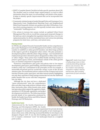 Chapter 4. Case Studies 77
Figure 4.27. Seattle Green Factor
is leading design teams to think
creatively about fitting landscape
features onto structures. This
has resulted in more plantings
integrated in rooftop or balcony
amenity areas, often including
opportunities for food cultivation.
City of Seattle
• SDOT’s Complete Streets Checklist includes specific questions about GSI.
The checklist, used to evaluate larger capital projects, is a tool to collect
information about the street, its surroundings, and details of the project.
It helps to identify specific improvements that can be incorporated into
the project.
• Community-initiated projects funded through Parks and Greenspace Levy
Opportunity Fund, Neighborhood Matching Fund, and Neighborhood
Street Fund frequently include rain gardens and other GSI features. Scor-
ing criteria among programs vary, but typically include some criteria for
“sustainable” building practices.
• City actions to increase tree canopy include an updated Urban Forest
Management Plan with an overall tree-canopy goal, proposed changes to
the land-use code to strengthen the regulation of private trees, a two-to-one
replacement policy for all city-maintained trees, and various tree-planting
programs for street trees, yard trees, and natural areas.
Planning Context
In 1994 the city adopted Toward a Sustainable Seattle, its first comprehensive
plan under Washington’s Growth Management Act (GMA), which required
counties to establish an urban growth boundary and direct large portions
of the region’s growth to designated urban centers. The plan promotes a
development pattern called the urban village strategy—new household and
employment growth is directed to places designated as either urban centers
or urban villages. These polices have enabled Seattle and King County to
preserve green spaces, forests, and farmlands outside of the urban growth
area, an essential component of regional GSI.
Numerous comprehensive plan goals and policies refer to low-impact
development, green space, green building, and reduced impervious surface—
evidence of the city’s commitment to the principles of GSI. For example, a
measurable 40 percent goal for overall tree canopy is part of this 20-year
statutory plan. Environmental policies underscore the ecological and social
function of forests, parks, open space, and other natural systems, highlighting
not only their capacities to help manage stormwater but also the additional
public benefits that accrue with their integration
into city fabric.
Although the city does not have a dedicated
“green infrastructure” plan, the comprehensive
plan and other long-range policies (climate action
plan, food policy plan, urban forestry plan, parks
and open space plan) support the aggressive imple-
mentation of GSI through regulations and project
development and delivery. The following sections
provide details of two approaches pioneered by
Seattle: the Seattle Green Factor and GSI for Natural
Drainage and CSO Reduction.
Seattle Green Factor
Administered by the Seattle Department of
Planning and Development (DPD), the Seattle
Green Factor is an innovative landscape requirement for private develop-
ment designed to increase the amount and quality of new landscapes in
dense urban areas while allowing increased flexibility for developers and
designers (Figure 4.27). It was the first building-code regulation in the
U.S. to require a minimum “score” for landscapes based on a weighted
point system.
 