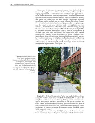 78 Green Infrastructure: A Landscape Approach
Figure 4.28. Because Seattle Green
Factor allows applicants to count
landscaping in the right-of-way adjacent
to development, it encourages more
layered plantings along the sidewalk.
Where bare, five-by-five-foot tree pits
used to be the norm, planting strips now
tend to be larger and include understory
plantings.
City of Seattle
When a new development is proposed in a zone where the Seattle Green
Factor applies, applicants must demonstrate how they will meet this land-
scaping requirement. An online interactive scoresheet helps applicants cal-
culate their score and test alternative approaches. The scoresheet includes
conventional landscaping elements as well as green roofs and walls, perme-
able paving, tree preservation, and water features. Elements are weighted
according to relative aesthetic and functional values as determined through
the best available science and professional judgment. For example, canopy
area of a preserved tree earns 0.8 points while a newly planted tree only
earns 0.4. Green roofs have a factor of 0.7 while permeable paving, lacking
the same levels of aesthetic, energy, and habitat benefits, is multiplied by
0.4. Layering vegetation enhances the score—a tree with an understory of
shrubs is worth more than a tree by itself. This leads to more lushly planted
designs, which typically look better and provide greater ecological value.
Seattle Green Factor offers bonuses for drought-tolerant or native species,
harvested rainwater used for irrigation, food cultivation, and landscaping
visible to the public. Landscaping in the right-of-way is scored the same way
as landscaping on private property, which encourages greater investment
in streetscape improvements. (See Figure 4.28.)
Inspired by Berlin’s Biotope Area Factor and Malmö‘s Green Space
Factor, the Seattle Green Factor was first adopted in 2006 as part of the
Neighborhood Business District Strategy. Initially it applied to new com-
mercial development outside of downtown. In 2009 the city expanded the
Green Factor requirement to multifamily residential zones and SoDo, a
district just south of downtown. It is currently considering a Green Factor
requirement for commercial or retail development of more than 4,000 square
feet in industrial zones.
As regulations took effect in early 2007, the city launched a series of Seattle
Green Factor workshops for designers, developers, and other professionals.
 