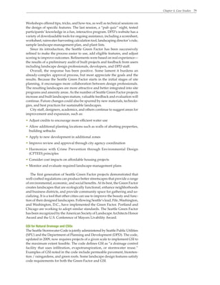 Chapter 4. Case Studies 79
Workshops offered tips, tricks, and how-tos, as well as technical sessions on
the design of specific features. The last session, a “pub quiz” night, tested
participants’ knowledge in a fun, interactive program. DPD’s website has a
variety of downloadable tools for ongoing assistance, including a scoresheet,
worksheet, rainwater-harvesting calculation tool, landscaping director’s rule,
sample landscape-management plan, and plant lists.
Since its introduction, the Seattle Green Factor has been successively
refined to make the process easier to use, add eligible features, and adjust
scoring to improve outcomes. Refinements were based on real experience—
the results of a preliminary audit of built projects and feedback from users
including landscape design professionals, developers, and DPD staff.
Overall, the response has been positive. Some lament it burdens an
already-complex approval process, but most appreciate the goals and the
results. Because the Seattle Green Factor starts in the initial stages of site
planning, it encourages more collaboration between design professionals.
The resulting landscapes are more attractive and better integrated into site
programs and amenity areas.As the number of Seattle Green Factor projects
increase and built landscapes mature, valuable feedback and evaluation will
continue. Future changes could also be spurred by new materials, technolo-
gies, and best practices for sustainable landscapes.
City staff, designers, academics, and others continue to suggest areas for
improvement and expansion, such as:
• Adjust credits to encourage more efficient water use
• Allow additional planting locations such as walls of abutting properties,
building setbacks
• Apply to new development in additional zones
• Improve review and approval through city agency coordination
• Harmonize with Crime Prevention through Environmental Design
(CPTED) principles
• Consider cost impacts on affordable housing projects
• Monitor and evaluate required landscape-management plans
The first generation of Seattle Green Factor projects demonstrated that
well-crafted regulations can produce better streetscapes that provide a range
of environmental, economic, and social benefits.At its best, the Green Factor
creates landscapes that are ecologically functional, enhance neighborhoods
and business districts, and provide community space for gathering and so-
cializing. It is a tool that other cities can use to improve the beauty and func-
tion of their designed landscapes. Following Seattle’s lead, Fife, Washington,
and Washington, D.C., have implemented the Green Factor. Portland and
Chicago are working to adopt similar standards. The Seattle Green Factor
has been recognized by theAmerican Society of LandscapeArchitects Honor
Award and the U.S. Conference of Mayors Livability Award.
GSI for Natural Drainage and CSOs
The Seattle Stormwater Code is jointly administered by Seattle Public Utilities
(SPU) and the Department of Planning and Development (DPD). The code,
updated in 2009, now requires projects of a given scale to implement GSI to
the maximum extent feasible. The code defines GSI as “a drainage control
facility that uses infiltration, evapotranspiration, or stormwater reuse.”
Examples of GSI noted in the code include permeable pavement, bioreten-
tion / raingardens, and green roofs. Some landscape design features satisfy
code requirements for both the Green Factor and GSI.
 