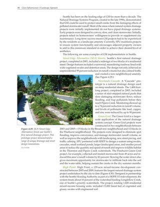 80 Green Infrastructure: A Landscape Approach
Figure 4.29. SEA (Street Edge
Alternative) Street was Seattle’s
first natural drainage project. This
prototype project demonstrated a
range of unique drainage and street
design innovations.
City of Seattle
Seattle has been on the leading edge of GSI for more than a decade. The
Natural Drainage Systems Program, created in the late 1990s, demonstrated
that GSI could be used to protect small creeks from the damaging effects of
polluted stormwater runoff. Most of the areas where natural-system drainage
projects were initially implemented do not have piped drainage systems.
Early projects were designed to convey, slow, and clean stormwater. Initially,
projects relied on homeowners’ willingness to provide or supplement city
maintenance. Long-term success meant GSI projects had to be experienced
by the residents as a landscape amenity. Currently, SPU maintains projects
to ensure system functionality and encourages adjacent property owners
to add to this minimum standard in order to achieve their desired level of
aesthetics.
The following are some examples of GSI implementation in Seattle.
Street Edge Alternative (SEA) Streets. Seattle’s first natural drainage
project, completed in 2001, included a redesign of two blocks of a residential
street. Design features included a narrowed, meandering roadway lined with
wide vegetated swales and detention areas. The design not only achieved an
unprecedented 99 percent reduction in runoff volume but also calmed traffic
and created a new neighborhood amenity.
(See Figure 4.29.)
Viewlands Cascade. A “Cascade” pro-
totype is a natural drainage design used
on steep residential streets. The 1,400-foot-
long project, completed in 2003, included
a series of stair-stepped natural pools that
slow damaging stormwater flows, reduce
flooding, and trap pollutants before they
reach Pipers Creek. Monitoring showed up
to a 74 percent reduction in runoff volume,
and levels of pollutants like lead, copper,
and zinc were reduced by up to 90 percent.
Green Grid. The Green Grid is a larger-
scale application of the natural drainage
system concept. Green Grid projects were
constructed in two neighborhoods between
2003 and 2005—15 blocks in the Broadview neighborhood and 12 blocks in
the Pinehurst neighborhood. The projects were designed to eliminate spot
flooding, improve conveyance, and manage stormwater runoff volume, as
well as improve the neighborhoods with landscaping, new street paving, and
traffic calming. SPU partnered with SDOT to design a system using swales,
cascades, small wetland ponds, larger landscaped areas, and smaller paved
areas to reduce the quantity and speed of runoff and improve wildlife habitat
in the Thornton and Pipers Creek watersheds. The Pinehurst Green Grid
project, for example, collected and treated stormwater from 49 acres and re-
duced this area’s runoff volume by 82 percent. Slowing the water down also
gives maximum opportunity for stormwater to infiltrate back into the soil
and the water table, helping sustain the creeks in the dry summer months.
High Point. High Point, a 129-acre mixed-income development con-
structed between 2005 and 2009, features the largest natural drainage system
project undertaken by the city to date (Figure 4.30). Designed in partnership
with the Seattle HousingAuthority as part of a HOPE VI redevelopment, the
system treats about 10 percent of the watershed feeding Longfellow Creek,
one of Seattle’s priority watersheds. The project, totaling 1,600 residential
mixed-income housing units, included 15,000 lineal feet of vegetated and
grassy swales with engineered soil.
 
