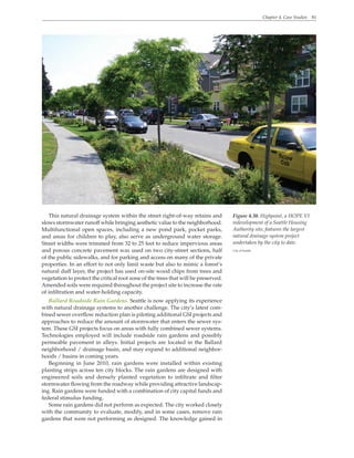 Chapter 4. Case Studies 81
Figure 4.30. Highpoint, a HOPE VI
redevelopment of a Seattle Housing
Authority site, features the largest
natural drainage system project
undertaken by the city to date.
City of Seattle
This natural drainage system within the street right-of-way retains and
slows stormwater runoff while bringing aesthetic value to the neighborhood.
Multifunctional open spaces, including a new pond park, pocket parks,
and areas for children to play, also serve as underground water storage.
Street widths were trimmed from 32 to 25 feet to reduce impervious areas
and porous concrete pavement was used on two city-street sections, half
of the public sidewalks, and for parking and access on many of the private
properties. In an effort to not only limit waste but also to mimic a forest’s
natural duff layer, the project has used on-site wood chips from trees and
vegetation to protect the critical root zone of the trees that will be preserved.
Amended soils were required throughout the project site to increase the rate
of infiltration and water-holding capacity.
Ballard Roadside Rain Gardens. Seattle is now applying its experience
with natural drainage systems to another challenge. The city’s latest com-
bined sewer overflow reduction plan is piloting additional GSI projects and
approaches to reduce the amount of stormwater that enters the sewer sys-
tem. These GSI projects focus on areas with fully combined sewer systems.
Technologies employed will include roadside rain gardens and possibly
permeable pavement in alleys. Initial projects are located in the Ballard
neighborhood / drainage basin, and may expand to additional neighbor-
hoods / basins in coming years.
Beginning in June 2010, rain gardens were installed within existing
planting strips across ten city blocks. The rain gardens are designed with
engineered soils and densely planted vegetation to infiltrate and filter
stormwater flowing from the roadway while providing attractive landscap-
ing. Rain gardens were funded with a combination of city capital funds and
federal stimulus funding.
Some rain gardens did not perform as expected. The city worked closely
with the community to evaluate, modify, and in some cases, remove rain
gardens that were not performing as designed. The knowledge gained in
 