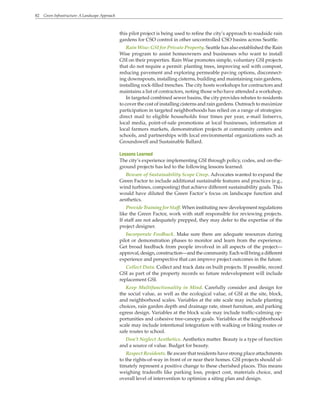 82 Green Infrastructure: A Landscape Approach
this pilot project is being used to refine the city’s approach to roadside rain
gardens for CSO control in other uncontrolled CSO basins across Seattle.
Rain Wise: GSI for Private Property. Seattle has also established the Rain
Wise program to assist homeowners and businesses who want to install
GSI on their properties. Rain Wise promotes simple, voluntary GSI projects
that do not require a permit: planting trees, improving soil with compost,
reducing pavement and exploring permeable paving options, disconnect-
ing downspouts, installing cisterns, building and maintaining rain gardens,
installing rock-filled trenches. The city hosts workshops for contractors and
maintains a list of contractors, noting those who have attended a workshop.
In targeted combined sewer basins, the city provides rebates to residents
to cover the cost of installing cisterns and rain gardens. Outreach to maximize
participation in targeted neighborhoods has relied on a range of strategies:
direct mail to eligible households four times per year, e-mail listservs,
local media, point-of-sale promotions at local businesses, information at
local farmers markets, demonstration projects at community centers and
schools, and partnerships with local environmental organizations such as
Groundswell and Sustainable Ballard.
Lessons Learned
The city’s experience implementing GSI through policy, codes, and on-the-
ground projects has led to the following lessons learned:
Beware of Sustainability Scope Creep. Advocates wanted to expand the
Green Factor to include additional sustainable features and practices (e.g.,
wind turbines, composting) that achieve different sustainability goals. This
would have diluted the Green Factor’s focus on landscape function and
aesthetics.
Provide Training for Staff. When instituting new development regulations
like the Green Factor, work with staff responsible for reviewing projects.
If staff are not adequately prepped, they may defer to the expertise of the
project designer.
Incorporate Feedback. Make sure there are adequate resources during
pilot or demonstration phases to monitor and learn from the experience.
Get broad feedback from people involved in all aspects of the project—
approval,design,construction—andthecommunity.Eachwillbringadifferent
experience and perspective that can improve project outcomes in the future.
Collect Data. Collect and track data on built projects. If possible, record
GSI as part of the property records so future redevelopment will include
replacement GSI.
Keep Multifunctionality in Mind. Carefully consider and design for
the social value, as well as the ecological value, of GSI at the site, block,
and neighborhood scales. Variables at the site scale may include planting
choices, rain garden depth and drainage rate, street furniture, and parking
egress design. Variables at the block scale may include traffic-calming op-
portunities and cohesive tree-canopy goals. Variables at the neighborhood
scale may include intentional integration with walking or biking routes or
safe routes to school.
Don’t Neglect Aesthetics. Aesthetics matter. Beauty is a type of function
and a source of value. Budget for beauty.
Respect Residents. Be aware that residents have strong place attachments
to the rights-of-way in front of or near their homes. GSI projects should ul-
timately represent a positive change to these cherished places. This means
weighing tradeoffs like parking loss, project cost, materials choice, and
overall level of intervention to optimize a siting plan and design.
 