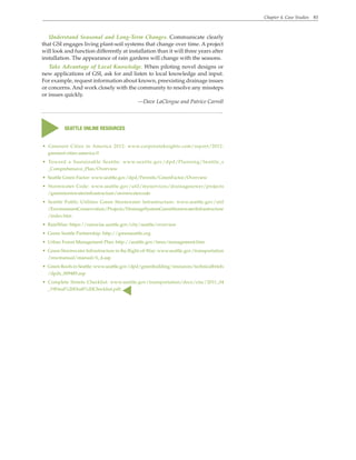 Chapter 4. Case Studies 83
• Greenest Cities in America 2012: www.corporateknights.com/report/2012-
greenest-cities-america-0
• Toward a Sustainable Seattle: www.seattle.gov/dpd/Planning/Seattle_s
_Comprehensive_Plan/Overview
• Seattle Green Factor: www.seattle.gov/dpd/Permits/GreenFactor/Overview
• Stormwater Code: www.seattle.gov/util/myservices/drainagesewer/projects
/greenstormwaterinfrastructure/stormwatercode
• Seattle Public Utilities Green Stormwater Infrastructure: www.seattle.gov/util
/EnvironmentConservation/Projects/DrainageSystemGreenStormwaterInfrastructure
/index.htm
• RainWise: https://rainwise.seattle.gov/city/seattle/overview
• Green Seattle Partnership: http://greenseattle.org
• Urban Forest Management Plan: http://seattle.gov/trees/management.htm
• Green Stormwater Infrastructure in the Right-of-Way: www.seattle.gov/transportation
/rowmanual/manual/6_4.asp
• Green Roofs in Seattle: www.seattle.gov/dpd/greenbuilding/resources/technicalbriefs
/dpds_009485.asp
• Complete Streets Checklist: www.seattle.gov/transportation/docs/ctac/2011_04
_19Final%20Draft%20Checklist.pdf.
s
SEATTLE ONLINE RESOURCES
s
Understand Seasonal and Long-Term Changes. Communicate clearly
that GSI engages living plant-soil systems that change over time. A project
will look and function differently at installation than it will three years after
installation. The appearance of rain gardens will change with the seasons.
Take Advantage of Local Knowledge. When piloting novel designs or
new applications of GSI, ask for and listen to local knowledge and input.
For example, request information about known, preexisting drainage issues
or concerns. And work closely with the community to resolve any missteps
or issues quickly.
—Dave LaClergue and Patrice Carroll
 