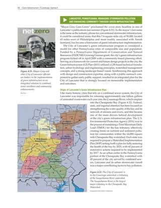 84 Green Infrastructure: A Landscape Approach
s
LANCASTER, PENNSYLVANIA: MANAGING STORMWATER POLLUTION
AND ENHANCING COMMUNITY THROUGH GREEN INFRASTRUCTURE
“Mayor Gray Goes Green” proclaimed the cover story headline in one of
Lancaster’s publications last summer (Figure 4.31).As the mayor’s last name
is the same as the industry phrase for conventional stormwater infrastructure,
it could be considered ironic that this 7.4-square-mile city of 59,000, located
65 miles west of Philadelphia and more readily associated with Amish
farmland, has become a forerunner of green infrastructure implementation.
The City of Lancaster’s green infrastructure program is considered a
model for other Pennsylvania cities of comparable size and population.
Funded by a Pennsylvania Department of Conservation and Natural
Resources (PADCNR) Growing Greener grant, the city’s green infrastructure
program kicked off in April 2009 with a community-based planning effort.
Serving as a framework for current and future design projects in the city, the
Green Infrastructure (GI) Plan (2011) utilized a GIS-based technical founda-
tion, urban hydrology and engineering principles, watershed management
concepts, and a strong landscape-based vision. Synthesizing this approach
with design and construction expertise, along with a public-outreach com-
ponent to gather early public support, resulted in an integrated plan for the
City of Lancaster that is strongly focused on measurable implementation
and outcomes.
Origin of Lancaster’s Green Infrastructure Plan
Like many historic cities that rely on a combined sewer system, the City of
Lancaster was responsible for releasing approximately one billion gallons
of untreated wastewater each year into the Conestoga River, which empties
into the Chesapeake Bay (Figure 4.32). Federal,
state, and regional attention has been focused on
strengthening the water quality of the bay and its
network of streams and rivers, and this became
one of the main drivers behind development
of the city’s green infrastructure plan. The U.S.
Environmental Protection Agency (EPA) was in
the process of mandating a Total Maximum Daily
Load (TMDL) for the bay tributary, effectively
creating limits on nutrient and sediment pollu-
tion for communities within the 64,000–square
mile Chesapeake Bay watershed. Each state was
required to prepare a Watershed Implementation
Plan (WIP) setting forth a plan for fully restoring
the health of the bay by 2025, with 60 percent of
restorative actions required to be implemented
by 2017. As an urban center in the Pennsylvania
portion of the Chesapeake Bay watershed with
45 percent of the city served by combined sew-
ers, Lancaster and its urban stormwater runoff
was a major contributing factor to bay pollution.
Figure 4.31. Mayor Gray and
other City of Lancaster officials
are leaders in the implementation
of green infrastructure as an
integrated solution to combined
sewer overflows and community
enhancements.
Net Zero
Figure 4.32. The City of Lancaster is
in the Conestoga watershed, a tributary
of the Susquehanna River watershed.
The Susquehanna River is the largest
major tributary in the Chesapeake Bay
Watershed.
Susquehanna River Basin Commission
 