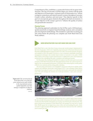 86 Green Infrastructure: A Landscape Approach
Comprehensive Plan, establishes a countywide framework for green infra-
structure. The City of Lancaster’s GI Plan aligns very closely with the goals
and objectives of Greenscapes. A primary goal of Greenscapes is to “restore
ecological connections and natural resource systems throughout Lancaster
County’s urban, suburban, and rural areas.” One objective specific to that
goal is to incorporate green elements throughout the built environment. A
second objective to the county’s goal is to “enhance the quality of surface
and groundwater resources.”
Planning Process
The planning approach undertaken for the GI Plan used a GIS-based geo-
spatial assessment, an engineer-based hydrologic analysis, and a conceptual
plan development methodology. This resulted in a plan that was being put
into action before the planning was complete (see Sixth Ward Park Case
Study sidebar).
Sixth Ward Park is one of the first of many stormwater retrofit projects implemented in
the City of Lancaster, which were originally proposed as part of the Green Infrastructure
Plan that CH2M Hill helped to prepare for the city in 2011. Envisioned, planned, designed,
and installed in 2010, this project evolved as a way to introduce sustainable stormwater
management techniques into needed improvements in Lancaster’s city parks. CH2M
Hill worked on the design of green infrastructure in collaboration with a local landscape
architecture firm redesigning the park’s circulation and landscape features.
For this project, the existing pool needed to be replaced and the entire park was in need
of repairs. Sixth Ward Park became the ideal opportunity for the city to showcase how to
improve the environmental performance of the park while enhancing the overall quality
of life for city residents and providing public amenities.
The renovated park features a new basketball court paved with porous asphalt, which
captures and infiltrates stormwater runoff (Figure 4.33). A new drainage system directs
stormwater from adjacent streets to an infiltration bed located underneath the basketball
court. The park redesign also features new landscape elements, a spray pool, and play-
ground area.
s
GREEN INFRASTRUCTURE PLAN: SIXTH WARD PARK CASE STUDY
By integrating green stormwater infrastructure into a capital improvement project,
the city was able to maximize the benefit of the public investment and effectively manage
runoff at less than half the anticipated cost of using conventional grey infrastructure. The
green infrastructure elements of Sixth Ward Park will manage over one inch of runoff
from 38,400 square feet of impervious areas within and surrounding the park, which
amounts to approximately 825,000 gallons of stormwater removed from the combined
sewer system per year.
Figure 4.33. The reconstruction of
Sixth Ward Park, one of the first
green infrastructure park retrofits
in the city, featured a porous
asphalt basketball court that
manages runoff from an adjacent
roadway.
CH2M Hill
s
 