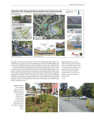 Chapter 4. Case Studies 89
fied alley reconstruction in 2012. The cost of making this alley “green” by
enabling it to capture one inch of runoff (approximately 200,000 gallons per
year) was only 20 percent more than standard conventional reconstruction.
The Green Parking Lots program will not only manage stormwater runoff
but also increase tree canopy, reduce the urban heat island effect, improve aes-
thetics, remedy poor pavement conditions, and enhance public safety. Four
City-owned parking-lot projects underwent green infrastructure upgrades
during the summer of 2012, receiving new porous-pavement technology,
attractive rain gardens, tree plantings, and a more efficient striping layout
(Figures 4.37a–b). All together, the four lots will manage over 2 million gal-
lons of runoff per year.
Figure 4.36. Outreach posters
featuring high-quality renderings
help to successfully communicate
the benefits of green infrastructure
projects to the public. Brandon
Park will manage runoff from
upland streets in a series of rain
gardens and porous-pavement
parking areas.
CH2M Hill
Figures 4.37a–b.
Green parking
lots, such as the
Mifflin Street Lot
(constructed July
2012), feature
attractive rain
gardens that
manage runoff,
porous pavement
technologies, and a
more efficient striping
layout.
CH2M Hill
 