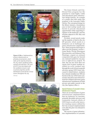 90 Green Infrastructure: A Landscape Approach
The Green Schools and City-
Owned Sites program has the
potential to create highly visible
and educational green infrastruc-
ture design features. An example
of a project that falls under this
program is the Lancaster Public
Library. The conceptual design for
the library features a bioretention
area to treat rooftop runoff, rain
barrels to provide educational
opportunities while supporting ir-
rigation of the landscape, and tree
trenches adjacent to the alley and
parking lot.
Privately owned parcels make
up the majority of land in the city
(87 percent), which results in a
distinctive set of challenges for
green infrastructure implementa-
tion. Three programs that target or
affect private-property owners—
Green Roofs, Private Downspout
Disconnection, and Enhanced Tree
Plantings—require an outreach
component that goes far beyond
any outreach needed for city proj-
ects or right-of-way projects. To
date, the city has more than one
square foot of green rooftops in-
stalled for every resident and,
through the work of local nonprofit
advocacy group LIVE Green (dis-
cussed in detail below), residents
have already installed over 300 rain
barrels in the city. LIVE Green com-
munity education and outreach ef-
forts have helped with many green
infrastructure installations on both
private and public parcels in the
city. (See Figures 4.38a–c.)
Special Features of Lancaster’s Green
Infrastructure Program
There are several features of green
infrastructure implementation
that are distinctive to Lancaster,
primarily the public advocacy and
community outreach efforts of
LIVE Green as well as the innova-
tive funding sources utilized by
the City to launch implementation
soon after the plan was released in
April 2011.
The success of green infrastruc-
ture implementation in Lancaster
Figures 4.38a–c. Implementation
of green infrastructure on
privately owned parcels, which
make up the majority of land in
the city, require significant public
outreach and education. The work
of LIVE Green has helped with
the installation of green roofs
on private properties and the
distribution of rain barrels to home
owners throughout the city.
LIVE Green
 