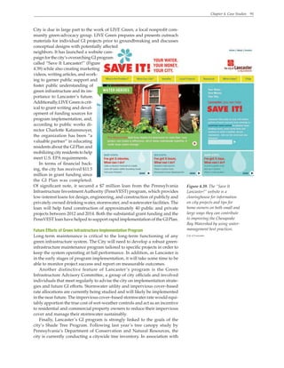 Chapter 4. Case Studies 91
Figure 4.39. The “Save It
Lancaster!” website is a
clearinghouse for information
on city projects and tips for
home owners on both small and
large ways they can contribute
to improving the Chesapeake
Bay Watershed by using water-
management best practices.
City of Lancaster
City is due in large part to the work of LIVE Green, a local nonprofit com-
munity green-advocacy group. LIVE Green prepares and presents outreach
materials for individual GI projects prior to groundbreaking and discusses
conceptual designs with potentially affected
neighbors. It has launched a website cam-
paignforthecity’soverarchingGIprogram
called “Save It Lancaster!” (Figure
4.39) while also creating marketing
videos, writing articles, and work-
ing to garner public support and
foster public understanding of
green infrastructure and its im-
portance to Lancaster’s future.
Additionally,LIVEGreeniscrit-
ical to grant writing and devel-
opment of funding sources for
program implementation, and,
according to public works di-
rector Charlotte Katzenmoyer,
the organization has been “a
valuable partner” in educating
residents about the GI Plan and
mobilizing cityresidentstohelp
meet U.S. EPA requirements.
In terms of financial back-
ing, the city has received $11.5
million in grant funding since
the GI Plan was completed.
Of significant note, it secured a $7 million loan from the Pennsylvania
Infrastructure Investment Authority (PennVEST) program, which provides
low-interest loans for design, engineering, and construction of publicly and
privately owned drinking water, stormwater, and wastewater facilities. The
loan will help fund construction of approximately 40 public and private
projects between 2012 and 2014. Both the substantial grant funding and the
PennVEST loan have helped to support rapid implementation of the GI Plan.
Future Efforts of Green Infrastructure Implementation Program
Long-term maintenance is critical to the long-term functioning of any
green infrastructure system. The City will need to develop a robust green-
infrastructure maintenance program tailored to specific projects in order to
keep the system operating at full performance. In addition, as Lancaster is
in the early stages of program implementation, it will take some time to be
able to monitor project success and report on measurable outcomes.
Another distinctive feature of Lancaster’s program is the Green
Infrastructure Advisory Committee, a group of city officials and involved
individuals that meet regularly to advise the city on implementation strate-
gies and future GI efforts. Stormwater utility and impervious cover–based
rate allocations are currently being studied and will likely be implemented
in the near future. The impervious cover–based stormwater rate would equi-
tably apportion the true cost of wet-weather controls and act as an incentive
to residential and commercial property owners to reduce their impervious
cover and manage their stormwater sustainably.
Finally, Lancaster’s GI program is strongly linked to the goals of the
city’s Shade Tree Program. Following last year’s tree canopy study by
Pennsylvania’s Department of Conservation and Natural Resources, the
city is currently conducting a citywide tree inventory. In association with
 