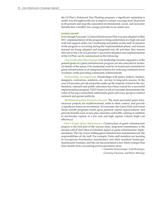92 Green Infrastructure: A Landscape Approach
the GI Plan’s Enhanced Tree Planting program, a significant replanting is
under way throughout the city to improve canopy coverage from 28 percent
to 40 percent and reap the associated environmental, social, and economic
benefits that a healthy tree canopy provides to an urban area.
Lessons Learned
Even though Lancaster’s Green Infrastructure Plan was just adopted in May
2011, implementation of the program is being undertaken at a high rate and
with full support of the city’s leadership and public works staff. Evaluation
of the program is occurring during the implementation phase, and lessons
learned are being adopted and integrated into all activities. Key lessons
relevant to the City of Lancaster’s successful adoption and implementation
of the GI Plan can be summarized as the following:
City Leadership Must Engage. City leadership must be supportive of the
general goals of a green infrastructure program yet also educated in techni-
cal details of the issues. City leadership must be on board and committed to
green infrastructure as an integrated solution for reducing combined sewer
overflows while providing community enhancements.
Partnerships Are Important. Partnerships with policy makers, funders,
designers, contractors, residents, etc., are key to long-term success. In the
case of Lancaster, private properties make up the majority of land in the city;
therefore, outreach and public education have been crucial for a successful
implementation program. LIVE Green’s work in Lancaster demonstrates the
value of having a committed, enthusiastic green-advocacy group to conduct
outreach and garner publicity.
Multifunctionality Promotes Success. The most successful green infra-
structure projects are multifunctional, relate to their context, and provide
a significant return on investment. In Lancaster, the Green Park and Green
Street retrofit programs build upon planned capital improvements and
provide benefits such as new play amenities and traffic calming in addition
to stormwater capture at a low cost and high capture volume (high cost
efficiency).
Don’t Forget about Maintenance. Construction of green infrastructure
projects is the first part of the success story; long-term maintenance is the
second critical and often-overlooked aspect of green infrastructure imple-
mentation. The city is now folding green infrastructure maintenance into the
responsibilities of city staff. For example, Parks staff members are learning
to incorporate bioretention maintenance into their standard landscape-
maintenance routines, and the city has purchased a new street sweeper that
does double duty vacuuming porous pavement areas.
—Charlotte Katzenmoyer, Leah Rominger,
Courtney Finneran, and Brian Marengo
 
