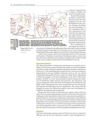 94 Green Infrastructure: A Landscape Approach
evaluates opportunities
to improve visibility and
access to recreation areas.
As part of the program,
awareness of green infra-
structure issues has been
integrated into the city’s
development review pro-
cess. To begin, developers
may take advantage of a
free consultation that al-
lows departments from
acrossthecitytoflagissues
and opportunities when
the project concept is un-
der development. The city
planner looks for both wa-
ter quality and park needs.
Next, a preliminary re-
view begins the formal re-
view process. Developers must submit letters that confirm their contact with state
and federal agencies responsible for environment reviews. Survey information
identifyingthethreestream-setbackzones(seebelow)isalsorequiredatthistime.
A final review requires official environmental responses to the proposed
development. Ultimately, the granting of building occupancy occurs only
after stormwater infrastructure is inspected and approved or a letter of credit
for the cost of facility construction has been submitted to the city.
Organizational Structure
The “Rain to Recreation” concept views stormwater as an amenity, not a li-
ability, and it focuses on green infrastructure solutions to prevent pollution
and reduce runoff, achieving compliance through community commitment
(Lenexa n.d.). This underlying policy guides the city’s actions and supports
opportunities to leverage multiple community services. The city created
a Watershed Management Division within its Public Works Department
in 2000 and charged it with the establishment of the Rain to Recreation
program. Initially it oversaw land acquisition, project management, adop-
tion of regulations, public outreach and education, site inspections, and
system management. Since that time, the Planning and Development and
Public Works departments have been reorganized into the Community
Development and Municipal Services departments. This, along with the
changing economy, has shifted the program focus from development of
facilities to management and maintenance.
Because the city is small, its staff comes into regular contact with each
other. There are informal opportunities for them to learn about the goals and
challenges of other departments. Much of the communication required to co-
ordinate initiatives occurs due to collaborative relationships. Vision 2020 and
the creation of a Watershed Management Division within the Public Works
Department were citywide events, and all staff were familiar with the Rain
to Recreation concept. Even so, staff directly charged with its implementa-
tion and management make it a point not only to be accessible but also to
provide regular training and awareness programs targeting internal staff.
Regulations
The Rain to Recreation program and an 0.125 percent sales tax enacted in
2000 gave the city the clear direction to create a water management sys-
Figure 4.40. Lenexa’s
stream type map
City of Lenexa
 