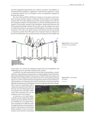 Chapter 4. Case Studies 95
tem that integrated opportunities for outdoor recreation. Nevertheless, it
understood that supportive regulations would also be required to create
a connected system, and so it adopted a series of regulations designed to
promote the system.
The city’s Stream Setback Ordinance, based on an inventory and evalu-
ation of stream quality, requires a minimum 50-foot setback on all streams
and provides for wider setbacks for priority streams (Figure 4.41). The 50-
foot minimum setback is divided between a 25-foot streambank buffer and
another 25-foot buffer outside of the floodplain. Sandwiched between the
25-foot streamside buffer and the 25-foot outer zone, the middle zone varies
in width but expands to encompass both floodplains and slopes exceeding
15 percent. The outer zone allows passive recreational uses but no paving
or structures greater than 200 square feet. Unpaved trails are allowed in
the 25-foot streamside zone and paved trails are allowed in the middle and
Figure 4.41. Lenexa’s Stream
Corridor Zones guidelines
City of Lenexa
outer zones. As a result, the ordinance protects the city’s floodplains and
establishes space for recreation facilities such as trails.
In addition, city staff, representatives from other municipalities, consult-
ing firms, and professional organizations worked together under the leader-
ship of the Heartland Chapter of theAmerican Public WorksAssociation and
the Mid-America Regional Council (the Kansas City metropolitan planning
agency) to create a stormwater best-management-practices manual that pro-
vides guidance on techniques that reduce stormwater runoff, promote the
filtering of nonpoint source pollutants, and encourage groundwater recharge.
This is used in conjunction with a
unified development code (Title 4 of
the City of Lenexa Municipal Code,
www.lenexa.com/commdev/index
.html) that mandates the on-site
treatment of low-level storms.
In interviews, city staff empha-
sized the need to inspect both public
and private water-quality stormwa-
ter installations on a regular basis.
New techniques for filtering water
through bioswales and rain gardens
require reinforcement and training
before property owners and main-
tenance crews become accustomed
Figure 4.42. A rain garden
in Lenexa
City of Lenexa
 
