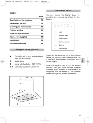 15
ENG
Index
Page
Description of the appliance 15
Instructions for use 15
Cleaning and maintenance 16
Problem solving 16
Sizes and specifications 17
Accessories supplied 18
Installation 18
Active carbon filters 18
A On/ Off Push button, speed selector,
light and working pilot.
B Metal filters.
C Lamp with two bulbs - 40W (E-14).
D, E Vertically adjustable tubecovers.
Switch on the extractor fan a few minutes
before you start to cook in order to ensure that
a steady air flow has been established before
fumes appear.
Allow the extractor fan to run for several
minutes after you have finished cooking
(between 3 to 5 minutes) in order to expel all
the grease from the outlet duct. This prevents
the return of grease, smoke and smells.
Instructions for use
Description of the appliance
You may control the kitchen hood by
operating the controls as shown in the
diagram.
Manual DM TEKA.qxd 14/04/2003 11:42 PÆgina 15
 