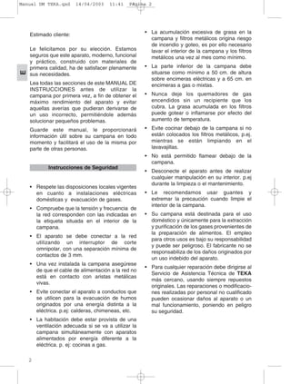 Estimado cliente:
Le felicitamos por su elección. Estamos
seguros que este aparato, moderno, funcional
y práctico, construido con materiales de
primera calidad, ha de satisfacer plenamente
sus necesidades.
Lea todas las secciones de este MANUAL DE
INSTRUCCIONES antes de utilizar la
campana por primera vez, a fin de obtener el
máximo rendimiento del aparato y evitar
aquellas averías que pudieran derivarse de
un uso incorrecto, permitiéndole además
solucionar pequeños problemas.
Guarde este manual, le proporcionará
información útil sobre su campana en todo
momento y facilitará el uso de la misma por
parte de otras personas.
• Respete las disposiciones locales vigentes
en cuanto a instalaciones eléctricas
domésticas y evacuación de gases.
• Compruebe que la tensión y frecuencia de
la red corresponden con las indicadas en
la etiqueta situada en el interior de la
campana.
• El aparato se debe conectar a la red
utilizando un interruptor de corte
omnipolar, con una separación mínima de
contactos de 3 mm.
• Una vez instalada la campana asegúrese
de que el cable de alimentación a la red no
está en contacto con aristas metálicas
vivas.
• Evite conectar el aparato a conductos que
se utilicen para la evacuación de humos
originados por una energía distinta a la
eléctrica. p.ej: calderas, chimeneas, etc.
• La habitación debe estar provista de una
ventilación adecuada si se va a utilizar la
campana simultáneamente con aparatos
alimentados por energía diferente a la
eléctrica. p. ej: cocinas a gas.
• La acumulación excesiva de grasa en la
campana y filtros metálicos origina riesgo
de incendio y goteo, es por ello necesario
lavar el interior de la campana y los filtros
metálicos una vez al mes como mínimo.
• La parte inferior de la campana debe
situarse como mínimo a 50 cm. de altura
sobre encimeras eléctricas y a 65 cm. en
encimeras a gas o mixtas.
• Nunca deje los quemadores de gas
encendidos sin un recipiente que los
cubra. La grasa acumulada en los filtros
puede gotear o inflamarse por efecto del
aumento de temperatura.
• Evite cocinar debajo de la campana si no
están colocados los filtros metálicos, p.ej.
mientras se están limpiando en el
lavavajillas.
• No está permitido flamear debajo de la
campana.
• Desconecte el aparato antes de realizar
cualquier manipulación en su interior. p.ej
durante la limpieza o el mantenimiento.
• Le recomendamos usar guantes y
extremar la precaución cuando limpie el
interior de la campana.
• Su campana está destinada para el uso
doméstico y únicamente para la extracción
y purificación de los gases provenientes de
la preparación de alimentos. El empleo
para otros usos es bajo su responsabilidad
y puede ser peligroso. El fabricante no se
responsabiliza de los daños originados por
un uso indebido del aparato.
• Para cualquier reparación debe dirigirse al
Servicio de Asistencia Técnica de TEKA
más cercano, usando siempre repuestos
originales. Las reparaciones o modificacio-
nes realizadas por personal no cualificado
pueden ocasionar daños al aparato o un
mal funcionamiento, poniendo en peligro
su seguridad.
Instrucciones de Seguridad
2
E
Manual DM TEKA.qxd 14/04/2003 11:41 PÆgina 2
 