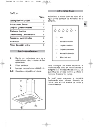 Indice
Página
Descripción del aparato 3
Instrucciones de uso 3
Limpieza y mantenimiento 4
Si algo no funciona 4
Dimensiones y Características 5
Accesorios suministrados 6
Instalación 6
Filtros de carbón activo 6
A Mando con pulsadores para luz y
velocidad con piloto indicativo de fun-
cionamiento.
B Filtros metálicos.
C Lámpara con dos luces - 40W (E-14).
D, E Cubretubos, regulables en altura.
Para conseguir una mejor aspiración le
recomendamos poner en funcionamiento la
campana unos minutos antes de cocinar para
que el flujo de aire sea contínuo y estable al
momento de aspirar los humos.
De igual modo, mantenga la campana
funcionando unos minutos después de
cocinar para el total arrastre de humos y
olores al exterior.
Instrucciones de uso
Descripción del aparato
3
E
Accionando el mando como se indica en la
figura podrá controlar las funciones de la
campana.
Manual DM TEKA.qxd 14/04/2003 11:41 PÆgina 3
 