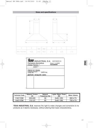 17
ENG
Sizes and specifications
SANTANDER (E)
Campana decorativa
Código Técnico *
Serial n°: A-00000
Potencia nom. lámpara:
Poténcia nom. lámpada:
Puissance lampes.:
Lamps rate:
Technical Code
Network Tension
(V)
Network
Frequency ( Hz)
Lights / Motor Power
(W)
Motor Volume
114211DM 220-240 50 2x40 / 250 800 m3
/h
134211DM 110-127 60 2x40 / 280 750 m3
/h
TEKA INDUSTRIAL S.A. reserves the right to make changes and corrections to its
products as it deems necessary, without altering their basic characteristics.
Manual DM TEKA.qxd 14/04/2003 11:42 PÆgina 17
 