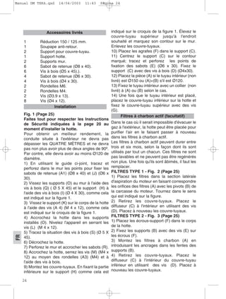 24
FR
1 Réduction 150 / 125 mm.
1 Soupape anti-retour.
2 Support pour couvre-tuyau.
1 Support hotte.
2 Supports mur.
6 Sabot de retenue (Ø8 x 40).
6 Vis à bois (Ø5 x 45).).
4 Sabot de retenue (Ø6 x 30).
4 Vis à bois (Ø4 x 30).
2 Rondelles M6.
2 Rondelles M4.
2 Vis (Ø3.9 x 13).
8 Vis (Ø4 x 12).
Fig. 1 (Page 25)
Faites tout pour respecter les Instructions
de Sécurité indiquées à la page 20 au
moment d'installer la hotte.
Pour obtenir un meilleur rendement, la
conduite située à l'extérieur ne devra pas
dépasser les QUATRE MÈTRES et ne devra
pas non plus avoir plus de deux angles de 90º.
Par contre, elle devra avoir au moins Ø120 de
diamètre.
1) En utilisant le guide ci-joint, tracez et
perforez dans le mur les points pour fixer les
sabots de retenue (A1) (Ø8 x 40) et (J) (Ø6 x
30).
2) Vissez les supports (O) au mur à l'aide des
vis à bois (Q) ( Ø 5 X 45) et le support (H) à
l'aide des vis à bois (I) (Ø 4 X 30), comme cela
est indiqué sur la figure 1.
3) Vissez le support (K) sur le corps de la hotte
à l'aide des vis (A 4) (M 4 x 12), comme cela
est indiqué sur le croquis de la figure 1.
4) Accrochez la hotte dans les supports
installés (O). Nivelez l'appareil en serrant les
vis (L) (M 4 x 12).
5) Tracez la situation des vis à bois (S) (Ø 5 X
45).
6) Décrochez la hotte.
7) Perforez le mur et accrocher les sabots (R).
8) Accrochez la hotte, serrez les vis (M) (M4 x
12) au moyen des rondelles (A3) (M4) et à
l'aide des vis à bois.
9) Montez les couvre-tuyaux. En fixant la partie
inférieure sur le support (H) comme cela est
indiqué sur le croquis de la figure 1. Élevez le
couvre-tuyau supérieur jusqu'à l'endroit
souhaité et marquez son contour sur le mur.
Enlevez les couvre-tuyaux.
10) Placez les agrafes (F) dans le support (C).
11) Centrez le support (C) sur le contour
marqué; tracez et perforez les points de
fixation des sabots (E) (Ø6 x 30). Fixez le
support (C) avec des vis à bois (D) (Ø4x30).
12) Placez la pièce (A) si le tuyau intérieur (non
livré) est Ø150 ou (A)+(B) s'il est Ø120.
13) Fixez le tuyau intérieur avec un collier (non
livré) à (A) ou (B) selon le cas.
14) Une fois que le tuyau intérieur est placé,
placez le couvre-tuyau inférieur sur la hotte et
fixez le couvre-tuyau supérieur avec des vis
(G).
Dans le cas où il serait impossible d'évacuer le
gaz à l'extérieur, la hotte peut être placée pour
purifier l'air en le faisant passer à nouveau
dans les filtres à charbon actif.
Les filtres à charbon actif peuvent durer entre
trois et six mois, selon la façon dont ils sont
utilisés par tout un chacun. Ces filtres ne sont
pas lavables et ne peuvent pas être regénérés
non plus. Une fois qu'ils sont âbimés, il faut les
remplacer.
FILTRES TYPE 1 - Fig. 2 (Page 25)
1) Placez les filtres dans la section latérale
d'aspiration du moteur en faisant correspondre
les orifices des filtres (A) avec les pivots (B) de
la carcasse du moteur. Tournez dans le sens
qui est indiqué sur la figure.
2) Retirez les couvre-tuyaux. Placez le
diffuseur (C) à l'intérieur en utilisant des vis
(D). Placez à nouveau les couvre-tuyaux.
FILTRES TYPE 2 - Fig. 3 (Page 25)
1) Placez les écrous-support (F) dans le corps
de la hotte.
2) Fixez les supports (B) avec des vis (E) sur
les écrous (F).
3) Montez les filtres à charbon (A) en
introduisant les ancrages dans les fentes des
supports (B).
4) Retirez les couvre-tuyaux. Placez le
diffuseur (C) à l'intérieur du couvre-tuyau
inférieur en utilisant des vis (D). Placez à
nouveau les couvre-tuyaux.
Filtres à charbon actif (facultatif)
Installation
Accessoires livrés
Manual DM TEKA.qxd 14/04/2003 11:43 PÆgina 24
 