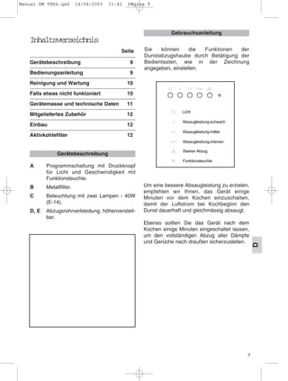 9
D
Inhaltsverzeichnis
Seite
Gerätebeschreibung 9
Bedienungsanleitung 9
Reinigung und Wartung 10
Falls etwas nicht funkioniert 10
Gerätemasse und technische Daten 11
Mitgeliefertes Zubehör 12
Einbau 12
Aktivkohlefilter 12
A Programmschaltung mit Druckknopf
für Licht und Geschwindigkeit mit
Funktionsleuchte.
B Metallfilter.
C Beleuchtung mit zwei Lampen - 40W
(E-14).
D, E Abzugsrohrverkleidung, höhenverstell-
bar.
Um eine bessere Absaugleistung zu erzielen,
empfehlen wir Ihnen, das Gerät einige
Minuten vor dem Kochen einzuschalten,
damit der Luftstrom bei Kochbeginn den
Dunst dauerhaft und gleichmässig absaugt.
Ebenso sollten Sie das Gerät nach dem
Kochen einige Minuten eingeschaltet lassen,
um den vollständigen Abzug aller Dämpfe
und Gerüche nach draußen sicherzustellen.
Gebrauchsanleitung
Gerätebeschreibung
Sie können die Funktionen der
Dunstabzugshaube durch Betätigung der
Bedientasten, wie in der Zeichnung
angegeben, einstellen.
Manual DM TEKA.qxd 14/04/2003 11:42 PÆgina 9
 