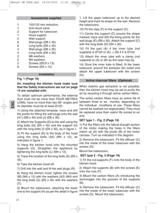 18
ENG
1 150/125 mm reduction.
1 Anti-recoil valve.
2 Support for tubecover.
1 Hood support.
2 Wall support.
6 Wall plugs (Ø8 x 40).
6 Long bolts (Ø5 x 45).
4 Wall plugs (Ø6 x 30).
4 Long bolts (Ø4 x 30).
2 M6 washers.
2 M4 washers.
2 Screws (Ø3.9 x 13).
8 Screws (Ø4 x 12).
Fig. 1 (Page 19)
On installing the kitchen hood make sure
that the Safety Instructions set out on page
14 are complied with.
To obtain optimum performance, the external
duct must not be more than FOUR METRES
LONG, have no more than two 90° angles and
its diameter must be at least Ø120.
1) Using the attached template, trace and drill
the points for fitting the wall plugs onto the wall
(A1) (Ø8 x 40) and (J) (Ø6 x 30).
2) Attach the Supports (O) to the wall using the
long bolts (Q) (Ø5 x 45) and the support (H)
with the long bolts (I) (Ø4 x 30), as in figure 1.
3) Fit the support (K) to the body of the hood
using the long bolts (A4) (M4 x 12), as
indicated in figure 1.
4) Hang the kitchen hood onto the mounted
supports (O). Straighten the appliance by
tightening the long bolts (L) (M4 x 12).
5) Trace the location of the long bolts (S) (Ø5 x
45).
6) Take the kitchen hood off.
7) Drill into the wall and fit the wall plugs (R).
8) Hang the kitchen hood; tighten the screws
(M) (M4 x 12) with the washers (A3) (M4) and
the long bolts (S) (Ø5 x 45) with the washers
(T).
9) Mount the tubecovers, attaching the lower
one to the support (H) as per the detail in figure
1. Lift the upper tubecover up to the desired
height and mark its shape on the wall. Remove
the tubecovers.
10) Fit the clips (F) to the support (C).
11) Centre the support (C) around the shape
marked; trace and drill the fixing points for the
wall plugs (E) (Ø6 x 30). Attach the support (C)
with the long bolts (D) (Ø4 x 30).
12) Fit the part (A) if the inner tube (not
supplied) is Ø150 or (A) .+ (B) if it is Ø120.
13) Attach the inner tube with a clamp (not
supplied) to (A) or (B) as the case may be.
14) Once the inner tube is fitted, fit the lower
tubecover around the extractor fan outlet and
attach the upper tubecover with the screws
(G).
When exterior gas extraction is not possible,
then the kitchen hood may be set to purify the
air by recycling it through active carbon filters.
The active carbon filters have an active life of
between three to six months, depending on
the individual conditions of use. These filters
cannot be washed nor regenerated. They must
be replaced once their useful life comes to an
end.
SET type 1 - Fig. 2 (Page 19)
1) Put the filters into the lateral draught section
of the motor making the holes in the filters
match up (A) with the pivots (B) of the motor
carcass. Turn as indicated in the diagram.
2) Remove the tubecovers. Fit the diffuser (C)
into the inside of the lower tubecover with the
screws (D).
Mount the tubecovers.
SET type 2 - Fig. 3 (Page 19)
1) Fit the nut-supports (F) onto the body of the
kitchen hood.
2) Attach the supports (B) with the screws (E)
onto the nuts (F).
3) Mount the carbon filters (A) introducing the
anchorages into the grooves of the supports
(B).
4) Remove the tubecovers. Fit the diffuser (C)
into the inside of the lower tubecover with the
screws (D). Mount the tubecovers.
Active charcoal filters (Optional)
Installation
Accessories supplied
Manual DM TEKA.qxd 14/04/2003 11:42 PÆgina 18
 