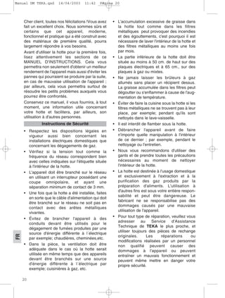 20
FR
Cher client, toutes nos félicitations !Vous avez
fait un excellent choix. Nous sommes sûrs et
certains que cet appareil, moderne,
fonctionnel et pratique qui a été construit avec
des matériaux de première qualité, pourra
largement répondre à vos besoins.
Avant d'utiliser la hotte pour la première fois,
lisez attentivement les sections de ce
MANUEL D'INSTRUCTIONS. Cela vous
permettra non seulement d'obtenir un meilleur
rendement de l'appareil mais aussi d'éviter les
pannes qui pourraient se produire par la suite,
en cas de mauvaise utilisation de l'appareil ;
par ailleurs, cela vous permettra surtout de
résoudre les petits problèmes auxquels vous
pourrez être confrontés.
Conservez ce manuel, il vous fournira, à tout
moment, une information utile concernant
votre hotte et facilitera, par ailleurs, son
utilisation à d'autres personnes.
• Respectez les dispositions légales en
vigueur aussi bien concernant les
installations électriques domestiques que
concernant les dégagements de gaz.
• Vérifiez si la tension tout comme la
fréquence du réseau correspondent bien
avec celles indiquées sur l'étiquette située
à l'intérieur de la hotte.
• L'appareil doit être branché sur le réseau
en utilisant un interrupteur possédant une
coupe omnipolaire, et ayant une
séparation minimum de contact de 3 mm.
• Une fois que la hotte a été installée, faites
en sorte que le câble d'alimentation qui doit
être branché sur le réseau ne soit pas en
contact avec des arêtes métalliques
vivantes.
• Évitez de brancher l'appareil à des
conduits devant être utilisés pour le
dégagement de fumées produites par une
source d'énergie différente à l´électrique
par exemple; chaudières, cheminées,etc.
• Dans la pièce, la ventilation doit être
adéquate dans le cas où la hotte serait
utilisée en même temps que des appareils
devant être branchés sur une source
d'énergie différente à l´électrique par
exemple; cuisinières à gaz, etc.
• L'accumulation excessive de graisse dans
la hotte tout comme dans les filtres
métalliques peut provoquer des incendies
et des égouttements, c'est pourquoi il est
nécessaire de laver l'intérieur de la hotte et
des filtres métalliques au moins une fois
par mois.
• La partie inférieure de la hotte doit être
située au moins à 50 cm. de haut sur des
plaques électriques et à 65 cm., sur des
plaques à gaz ou mixtes.
• Ne jamais laisser les brûleurs à gaz
allumés sans placer un récipient dessus.
La graisse accumulée dans les filtres peut
dégoutter ou s'enflammer à cause de l'aug-
mentation de température.
• Éviter de faire la cuisine sous la hotte si les
filtres métalliques ne se trouvent pas à leur
place, par exemple; pendant qu'ils sont
nettoyés dans le lave-vaisselle.
• Il est interdit de flamber sous la hotte.
• Débrancher l'appareil avant de faire
n'importe quelle manipulation à l'intérieur
de ce dernier ; par exemple, pendant le
nettoyage ou l'entretien.
• Nous vous recommandons d'utiliser des
gants et de prendre toutes les précautions
nécessaires au moment de nettoyer
l'intérieur de la hotte.
• La hotte est destinée à l'usage domestique
et exclusivement à l'extraction et à la
purification des gaz produits par la
préparation d'aliments. L'utilisation à
d'autres fins est sous votre entière respon-
sabilité et peut être dangereuse. Le
fabricant ne se responsabilise pas des
dommages causés par une mauvaise
utilisation de l'appareil.
• Pour tout type de réparation, veuillez vous
adresser au Service d'Assistance
Technique de TEKA le plus proche, et
utiliser toujours des pièces de rechange
originales. Les réparations ou
modifications réalisées par un personnel
non qualifié peuvent causer des
dommages à l'appareil ou peuvent
entraîner un mauvais fonctionnement et
peuvent même mettre en danger votre
propre sécurité.
Instructions de Sécurité
Manual DM TEKA.qxd 14/04/2003 11:42 PÆgina 20
 