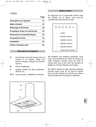 21
FR
Index
Page
Description de l'appareil 21
Mode d'emploi 21
Nettoyage et Entretien 22
Si quelque chose ne marche pas 22
Dimensions et caractéristiques 23
Accessoires livrés 24
Installation 24
Filtres à charbon actif 24
A Commande munie de boutons pour la
lumière et la vitesse, dotée d'un
témoin lumineux indicatif du fonction-
nement.
B Filtres métalliques.
C Lampes dotées de deux ampoules -
40W (E-14).
D, E Couvre-tuyaux, réglables en hauteur.
Afin d'obtenir une meilleure aspiration, nous
vous recommandons de mettre en marche la
hotte quelques minutes avant de faire la
cuisine pour que le flux d'air soit soutenu et
stable au moment d'aspirer les fumées.
De même, laissez la hotte allumée quelques
minutes après avoir fini de faire la cuisine
pour que les fumées tout comme les odeurs
soient entièrement évacuées à l'extérieur.
Description de l'appareil
En appuyant sur la commande comme cela
est indiqué sur la figure, vous pourrez
contrôler les fonctions de la hotte.
Mode d'emploi
Manual DM TEKA.qxd 14/04/2003 11:42 PÆgina 21
 
