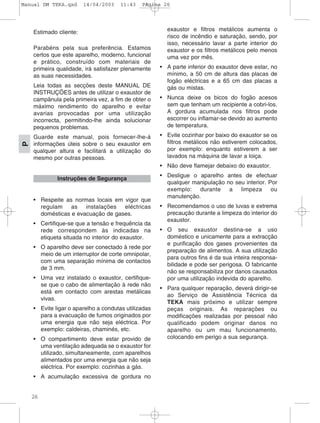 26
P
Estimado cliente:
Parabéns pela sua preferência. Estamos
certos que este aparelho, moderno, funcional
e prático, construído com materiais de
primeira qualidade, irá satisfazer plenamente
as suas necessidades.
Leia todas as secções deste MANUAL DE
INSTRUÇÕES antes de utilizar o exaustor de
campânula pela primeira vez, a fim de obter o
máximo rendimento do aparelho e evitar
avarias provocadas por uma utilização
incorrecta, permitindo-lhe ainda solucionar
pequenos problemas.
Guarde este manual, pois fornecer-lhe-á
informações úteis sobre o seu exaustor em
qualquer altura e facilitará a utilização do
mesmo por outras pessoas.
• Respeite as normas locais em vigor que
regulam as instalações eléctricas
domésticas e evacuação de gases.
• Certifique-se que a tensão e frequência da
rede correspondem às indicadas na
etiqueta situada no interior do exaustor.
• O aparelho deve ser conectado à rede por
meio de um interruptor de corte omnipolar,
com uma separação mínima de contactos
de 3 mm.
• Uma vez instalado o exaustor, certifique-
se que o cabo de alimentação à rede não
está em contacto com arestas metálicas
vivas.
• Evite ligar o aparelho a condutas utilizadas
para a evacuação de fumos originados por
uma energia que não seja eléctrica. Por
exemplo: caldeiras, chaminés, etc.
• O compartimento deve estar provido de
uma ventilação adequada se o exaustor for
utilizado, simultaneamente, com aparelhos
alimentados por uma energia que não seja
eléctrica. Por exemplo: cozinhas a gás.
• A acumulação excessiva de gordura no
exaustor e filtros metálicos aumenta o
risco de incêndio e saturação, sendo, por
isso, necessário lavar a parte interior do
exaustor e os filtros metálicos pelo menos
uma vez por mês.
• A parte inferior do exaustor deve estar, no
mínimo, a 50 cm de altura das placas de
fogão eléctricas e a 65 cm das placas a
gás ou mistas.
• Nunca deixe os bicos do fogão acesos
sem que tenham um recipiente a cobri-los.
A gordura acumulada nos filtros pode
escorrer ou inflamar-se devido ao aumento
de temperatura.
• Evite cozinhar por baixo do exaustor se os
filtros metálicos não estiverem colocados,
por exemplo: enquanto estiverem a ser
lavados na máquina de lavar a loiça.
• Não deve flamejar debaixo do exaustor.
• Desligue o aparelho antes de efectuar
qualquer manipulação no seu interior. Por
exemplo: durante a limpeza ou
manutenção.
• Recomendamos o uso de luvas e extrema
precaução durante a limpeza do interior do
exaustor.
• O seu exaustor destina-se a uso
doméstico e unicamente para a extracção
e purificação dos gases provenientes da
preparação de alimentos. A sua utilização
para outros fins é da sua inteira responsa-
bilidade e pode ser perigosa. O fabricante
não se responsabiliza por danos causados
por uma utilização indevida do aparelho.
• Para qualquer reparação, deverá dirigir-se
ao Serviço de Assistência Técnica da
TEKA mais próximo e utilizar sempre
peças originais. As reparações ou
modificações realizadas por pessoal não
qualificado podem originar danos no
aparelho ou um mau funcionamento,
colocando em perigo a sua segurança.
Instruções de Segurança
Manual DM TEKA.qxd 14/04/2003 11:43 PÆgina 26
 