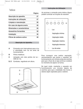 27
P
˝ndice
Página
Descrição do aparelho 27
Instruções de utilização 27
Limpeza e manutenção 28
Em caso de alguma avaria 28
Dimensões e características 29
Acessórios fornecidos 30
Instalação 30
Filtros de carbono activo 30
A Comando com interruptores para a luz
e velocidade com luz de aviso de
funcionamento.
B Filtros metálicos.
C Lâmpada com dois pontos de luz -
40W (E-14).
D, E Condutas, reguláveis em altura.
Para conseguir uma melhor aspiração,
recomendamos que ponha o exaustor em
funcionamento uns minutos antes de cozinhar
para que o fluxo de ar seja contínuo e estável
no momento de aspirar os fumos.
De igual modo, mantenha o exaustor em
funcionamento uns minutos depois de
cozinhar para que a totalidade dos fumos e
odores sejam aspirados para o exterior.
Descrição do Aparelho
Ao accionar o comando como indica a figura
poderá controlar as funções do exaustor.
Instruções de Utilização
Manual DM TEKA.qxd 14/04/2003 11:43 PÆgina 27
 