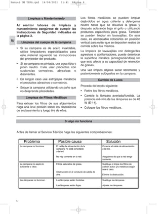 4
E
Al realizar labores de limpieza y
mantenimiento asegúrese de cumplir las
Instrucciones de Seguridad indicadas en
la página 2.
• Si su campana es de acero inoxidable,
utilice limpiadores especializados para
este material siguiendo las instrucciones
del proveedor del producto.
• Si su campana es pintada, use agua tibia y
jabón neutro. Evite usar productos con
sustancias corrosivas, abrasivas o
disolventes.
• En ningún caso use estropajos metálicos
ni productos abrasivos o corrosivos.
• Seque la campana utilizando un paño que
no desprenda pilosidades.
Para extraer los filtros de sus alojamientos
haga una leve presión sobre los dispositivos
de enclavamiento y luego tire de ellos.
Los filtros metálicos se pueden limpiar
dejándolos en agua caliente y detergente
neutro hasta que se disuelva la grasa y
después aclarando bajo el grifo o utilizando
productos específicos para grasa. También
se pueden limpiar en lavavajillas. En este
caso, es aconsejable colocarlos en posición
vertical para evitar que se depositen restos de
comida sobre los mismos.
La limpieza en lavavajillas con detergentes
agresivos o abrillantadores, puede deteriorar
la superficie metálica (ennegreciéndola) sin
que esto afecte a su capacidad de retención
de grasas.
Una vez limpios déjelos secar libremente y
posteriormente colóquelos en la campana.
Proceda del modo siguiente:
• Retire los filtros metálicos.
• Cambie la lámpara averiada/fundida. La
potencia máxima de las lámparas es de 40
W (E-14).
• Coloque los filtros metálicos.
Cambio de Luces
Limpieza de Filtros Metálicos
Limpieza del cuerpo de la campana
Limpieza y Mantenimiento
_________________________________________________________
Si algo no funciona
Antes de llamar al Servicio Técnico haga las siguientes comprobaciones:
El cable de alimentación de la
campana no está conectado
a la red.
No hay corriente en la red.
Conecte el cable de alimentación
a la red.
Asegúrese de que la red tenga
corriente.
Filtros saturados de grasa.
Obstrucción en el conducto de salida de
aire.
Sustituya o limpie los filtros de
carbón activo y/o metálicos según
sea el caso.
Elimine la obstrucción.
Las lámparas están fundidas.
Las lámparas están flojas.
Sustituya las lámparas.
Apriete las lámparas.
La campana no funciona.
La campana no aspira lo
suficiente o vibra.
Las lámparas no iluminan.
Problema Posible causa Solución
Manual DM TEKA.qxd 14/04/2003 11:41 PÆgina 4
 