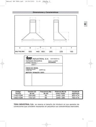 5
E
Dimensiones y Características
TEKA INDUSTRIAL S.A., se reserva el derecho de introducir en sus aparatos las
correcciones que considere necesarias sin perjudicar sus características esenciales.
SANTANDER (E)
Campana decorativa
Código Técnico *
Serial n°: A-00000
Potencia nom. lámpara:
Poténcia nom. lámpada:
Puissance lampes.:
Lamps rate:
Código
Técnico
Tensión (V)
de red
Frecuencia (Hz)
de red
Potencia (W) de
luces / motor
Caudal de
aspiración
114211DM 220-240 50 2x40 / 250 800 m
3
/h
134211DM 110-127 60 2x40 / 280 750 m
3
/h
Manual DM TEKA.qxd 14/04/2003 11:41 PÆgina 5
 