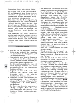 8
D
Sehr geehrte Kundin, sehr geehrter Kunde,
Wie möchten Ihnen zu Ihrer Wahl gratulieren.
Wir sind überzeugt, dass dieses moderne,
funktionelle und praktische Gerät, das aus
hochwertigem Material hergestellt wurde,
Ihren Ansprüchen voll gerecht wird.
Bitte lesen Sie die Bedienungsanleitung
sorgfältig, bevor Sie die Dunstabzugshaube in
Gebrauch nehmen, damit Sie das Gerät
optimal nutzen und Schäden vermeiden, die
durch unsachgemässe Handhabung auftreten
können; auch finden Sie Hinweise, um
kleinere Probleme selbst beheben zu
können.
Bitte bewahren Sie diese Gebrauchs-
anweisung auf, damit Sie jederzeit nützliche
Informationen zu Ihrer Dunstabzugshaube
nachschlagen können und auch andere
Personen das Gerät mühelos bedienen
können.
• Beachten Sie die geltenden örtlichen
Bestimmungen bezüglich der Installation
von elektrischen Haushaltsgeräten und
Entlüftungseinrichtungen.
• Versichern Sie sich, dass die Spannung
und Frequenz des Stromnetzes mit den
Angaben auf dem Aufkleber im Innern der
Dunstabzugshaube übereinstimmen.
• Der Netzanschluss des Gerätes muss mit
einem allpoligen Schalter, mit einem
Mindestabstand von 3 mm zwischen den
Kontakten, erfolgen.
• Vergewissern Sie sich nach dem
Anschluss des Gerätes, dass das
Stromkabel nicht mit scharfen
Metallkanten in Berührung kommt.
• Vermeiden Sie den Abluftanschluss der
Dunstabzugshaube an Entlüftungs-
leitungen für Rauch aus nicht-elektrischen
Energiequellen, z.B. offene Kamine,
Heizkessel, etc.
• Der Raum muss über eine angemessene
Lüftung verfügen, falls Sie die
Dunstabzugshaube gleichzeitig mit nicht-
elektrischen Geräten wie Gasherden, etc.
benutzen.
• Die übermäßige Fettansammlung in der
Dunstabzugshaube und in den Metallfiltern
kann Fettabtropfen und Brandgefahr zur
Folge haben. Um dies zu vermeiden, ist es
notwendig, das Innere der Dunst-
abzugshaube sowie die Metallfilter
mindestens einmal monatlich zu reinigen.
• Der Höhenabstand zwischen der
Unterkante der Dunstabzugshaube und
dem Kochherd muss bei Elektroherden
mindestens 50 cm und bei Gasherden oder
kombinierten Gas-Elektroherden
mindestens 65 cm betragen.
• Lassen Sie niemals eine Gasflamme offen
brennen, ohne dass Sie ein Kochgefäss
auf das Kochfeld stellen. Das in den Filtern
angesammelte Fett kann in die Flamme
tropfen oder sich durch den
Temperaturanstieg entzünden.
• Kochen Sie nicht unter der
Dunstabzugshaube, ohne dass die Filter
montiert sind, z.B. wenn Sie diese im
Geschirrspüler reinigen.
• Unter der Dunstabzugshaube darf nicht
flambiert werden.
• Unterbrechen Sie die Stromzufuhr vor
jedweder Handhabung im Inneren der
Dunstabzugshaube, z.B. bei der Reinigung
oder Wartung.
• Wenn Sie das Gerät von innen reinigen,
empfehlen wir Ihnen, Handschuhe zu
tragen und vorsichtig vorzugehen.
• Ihre Dunstabzugshaube ist für den
häuslichen Gebrauch und nur zum Abzug
und Reinigung von Kochdämpfen aus der
Zubereitung von Lebensmitteln bestimmt.
Jede andere Nutzung unterliegt Ihrer
Eigenverantwortung und kann gefährlich
sein. Der Hersteller übernimmt keinerlei
Haftung für Schäden durch den
unsachgemäßen Einsatz des Gerätes.
• Für jegliche Reparaturarbeiten wenden Sie
sich bitte an den nächsten TEKA-
Kundendienst und verwenden Sie stets
Originalersatzteile. Reparaturen oder
Änderungen, die nicht von Fachleuten
ausgeführt werden, können Schäden am
Gerät und Fehlfunktionen verursachen und
somit Ihre Sicherheit gefährden.
Sicherheitshinweise
Manual DM TEKA.qxd 14/04/2003 11:42 PÆgina 8
 