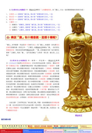 敦 珠 佛 學 會 國 際 有 限 公 司
通 訊 地 址 ： 香 港 柴 灣 常 安 街 7 7 號 發 達 中 心 4 樓
4th Floor, Federal Centre, 77 Sheung On Street, Chaiwan, Hong Kong
電話：(852) 2558 3680 傳真：(852) 3157 1144
網 址 ： h t t p : / / w w w . d u d j o m b a . c o m 電 子 郵 件 ： info@dudjomba.org.hk
版權擁有者：
敦珠佛學會國際有限公司
Youtube
www.youtube.com/user/DudjomBuddhist
Facebook
www.facebook.com/DudjomBuddhist
土豆
http://www.tudou.com/home/dudjom
优酷
http://i.youku.com/dudjom
56.com
http://i.56.com/Dudjom
敦 珠 佛 學 會 國 際 有 限 公 司
通 訊 地 址 ： 香 港 柴 灣 常 安 街 7 7 號 發 達 中 心 4 樓
4th Floor, Federal Centre, 77 Sheung On Street, Chaiwan, Hong Kong
電話：(852) 2558 3680 傳真：(852) 3157 1144
網 址 ： h t t p : / / w w w . d u d j o m b a . c o m 電 子 郵 件 ： info@dudjomba.org.hk
版權擁有者：
敦珠佛學會國際有限公司
Youtube
www.youtube.com/user/DudjomBuddhist
Facebook
www.facebook.com/DudjomBuddhist
土豆
http://www.tudou.com/home/dudjom
优酷
http://i.youku.com/dudjom
56.com
http://i.56.com/Dudjom
	 	 在《大乘本生心地觀經》中，釋迦牟尼佛開示「心地觀報四恩」的「觀心」方法。這四種要還報的恩德分別是：
1.					父母恩		—	(請參看「蓮花海」第40期「智慧的修行方向」一文)
2.					眾生恩		—	(請參看「蓮花海」第41期「智慧的修行方向」一文)
3.					國王恩		—	(請參看「蓮花海」第42期「智慧的修行方向」一文)
4.					三寶恩		—
(1)		佛寶恩		(「佛寶恩」請參看「蓮花海」第43期「智慧的修行方向」一文)
(2)		法寶恩		(「法寶恩」請參看「蓮花海」第44期「智慧的修行方向」一文)
(3)		僧寶恩		(「法寶恩」請參看「蓮花海」第45期「智慧的修行方向」一文)
佛說「寶」有十種意義，是那十種呢?
「觀心」非常重要，而且是唯一的修行方法。而「觀心」的基礎，首先要明白
及報答四種恩德。四恩之中，「三寶恩」被釋迦牟尼佛稱為「寶」，指引眾生
要極度珍惜。眾長老因而請問釋迦牟尼佛，「寶」的意義是什麼？為什麼眾生
要將「三寶恩」視為「寶」，豈不是凌駕在「父母恩、眾生恩、國王恩」之上
嗎？
    《 大 乘 本 生 心 地 觀 經 》 中 ， 卷 第 一 ， 序 品 第 一 ， 釋 迦 牟 尼 佛 開
示，[0300a22]【能問如來甚深妙法。於未來世利益安樂一切眾生。譬如世間
第一珍寶具足十義。莊嚴國界饒益有情。佛法僧寶亦復如是。一者堅牢。如摩
尼寶無人能破。佛法僧寶亦復如是。外道天魔不能破故。二者無垢。世間勝寶
清淨光潔不雜塵穢。佛法僧寶亦復如是。悉能遠離煩惱塵垢。三者與樂。如天
德瓶能與安樂。佛法僧寶亦復如是。能與眾生世出世樂。四者難遇。如吉祥寶
希有難得。佛法僧寶亦復如是。業障有情億劫難遇。五者能破。如如意寶能破
貧窮。佛法僧寶亦復如是。能破世間諸貧苦故。六者威德。如轉輪王所有輪寶
能伏諸怨。佛法僧寶亦復如是。具六神通降伏四魔。七者滿願。如摩尼珠隨心
所求能雨眾寶。佛法僧寶亦復如是。能滿眾生所修善願。八者莊嚴。如世珍寶
莊嚴王宮。佛法僧寶亦復如是。莊嚴法王菩提寶宮。九者最妙。如天妙寶最為
微妙。佛法僧寶亦復如是。超諸世間最勝妙寶。十者不變。譬如真金入火不
變。佛法僧寶亦復如是。世間八風不能傾動。佛法僧寶具足無量神通變化。利
樂有情暫無休息。以是義故。諸佛法僧說名為寶。善男子。我為汝等略說四種
世出世間有恩之處。汝等當知。修菩薩行應報如是四種之恩。】
	 	 白話文譯：【你們問及的「佛法僧三寶」問題，就如佛講述的甚深微妙教
法一樣，在未來的世代中可以利益安樂一切的眾生。佛法就像世間的第一珍
寶，具足十種義理。可以莊嚴國界，饒益有情。「佛法僧三寶」也是如此。這
十種義理分別是：
釋迦牟尼
86
蓮花海第46期
 