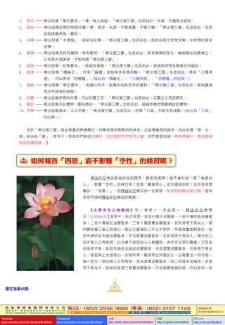 敦 珠 佛 學 會 國 際 有 限 公 司
通 訊 地 址 ： 香 港 柴 灣 常 安 街 7 7 號 發 達 中 心 4 樓
4th Floor, Federal Centre, 77 Sheung On Street, Chaiwan, Hong Kong
電話：(852) 2558 3680 傳真：(852) 3157 1144
網 址 ： h t t p : / / w w w . d u d j o m b a . c o m 電 子 郵 件 ： info@dudjomba.org.hk
版權擁有者：
敦珠佛學會國際有限公司
Youtube
www.youtube.com/user/DudjomBuddhist
Facebook
www.facebook.com/DudjomBuddhist
土豆
http://www.tudou.com/home/dudjom
优酷
http://i.youku.com/dudjom
56.com
http://i.56.com/Dudjom
敦 珠 佛 學 會 國 際 有 限 公 司
通 訊 地 址 ： 香 港 柴 灣 常 安 街 7 7 號 發 達 中 心 4 樓
4th Floor, Federal Centre, 77 Sheung On Street, Chaiwan, Hong Kong
電話：(852) 2558 3680 傳真：(852) 3157 1144
網 址 ： h t t p : / / w w w . d u d j o m b a . c o m 電 子 郵 件 ： info@dudjomba.org.hk
版權擁有者：
敦珠佛學會國際有限公司
Youtube
www.youtube.com/user/DudjomBuddhist
Facebook
www.facebook.com/DudjomBuddhist
土豆
http://www.tudou.com/home/dudjom
优酷
http://i.youku.com/dudjom
56.com
http://i.56.com/Dudjom
1.						堅牢		—	佛法就像「摩尼寶珠」一樣，無人能破。「佛法僧三寶」也是如此。外道、天魔無法破除。
2.									無垢		—	佛法就像世間的殊勝珍寶一樣，清淨、光潔，不雜染塵、不積污穢。「佛法僧三寶」也是如此。全部	
														皆能遠離煩惱、塵垢。
3.									與樂		—	佛法就像「天德瓶」，能給與安樂。「佛法僧三寶」也是如此。能給與眾生世間快樂、出世間的善妙	
															安樂。
4.									難遇			—	佛法就像吉祥的寶物，希有難得。「佛法僧三寶」也是如此。具有業障的眾生，輪迴億劫也難遇上。	
														只有具大福緣者，才能得遇「佛法僧三寶」。
5.					能破			—	佛法就像「如意寶珠」，能破除貧窮。「佛法僧三寶」也是如此。能破除世間各種貧苦的緣故。
6.							威德		—	佛法就像「轉輪王」，所有「輪寶」皆能降伏各種怨敵。「佛法僧三寶」也是如此。具有「六種神	
														通」，可以降伏「四種魔」。(按此到「轉輪王」、「六種神通」、「四種魔」的註解。)
7.										滿願		—		佛法就像「摩尼寶珠」，能隨心所求，能獲如雨般眾多的寶物。「佛法僧三寶」也是如此。能夠圓滿	
														眾生所修持的善願。
8.					莊嚴		—	佛法就像世間的珍寶，可以莊嚴王宮。「佛法僧三寶」也是如此。莊嚴法王菩提寶宮。
9.					最妙		—	佛法就像天妙寶物，最為微妙。「佛法僧三寶」也是如此。超越各種世間最勝妙的寶物。
10.					不變		—	佛法就像真金，入火不變。「佛法僧三寶」也是如此。世間「八風」不能令其傾動。(按此到「八風」	
																	的註解。)
	 	 由於「佛法僧三寶」具足無量的神通變化，利樂有情而無暫時的休息。以這種義理的緣故，因此各種「佛、法、
僧」被名為「寶」。善男子。我為你們略說四種世、出世間於你們有恩之處。你們應當知道，修持菩薩行，應該要報
答這四種恩德。】
如何報答「四恩」而不影響「空性」的修習呢？
	 	 釋迦牟尼佛說要報的這四種恩，難度很高啊！會不會形成一種「執著的
心」，影響「空性」的修行呢？究竟「觀報恩心」是怎樣修的呢？五百長老齊
聲說：「很難！」，但釋迦牟尼佛又說一定要修，有其他的解決辦法嗎？當時
長老們請問釋迦牟尼佛這些難題。
《 大 乘 本 生 心 地 觀 經 》 中 ， 卷 第 一 ， 序 品 第 一 ， 釋 迦 牟 尼 佛 開
示，[0300b20【善男子。為求菩提。有其三種十波羅蜜。一者十種布施波羅蜜
多。二者十種親近波羅蜜多。三者十種真實波羅蜜多。若有善男子善女人。發
阿耨多羅三藐三菩提心。能以七寶滿於三千大千世界。布施無量貧窮眾生。如
是布施但名布施波羅蜜多。不名真實波羅蜜多。若有善男子善女人。發大悲心
為求無上正等菩提。以自妻子施與他人心無悋惜。身肉手足頭目髓腦。乃至身
命施來求者。如是布施但名親近波羅蜜多。未名真實波羅蜜多。若善男子善女
人。發起無上大菩提心。住無所得。勸諸眾生同發此心。以真實法一四句偈。
施一眾生。使向無上正等菩提。是名真實波羅蜜多。前二布施未名報恩。若善
男子善女人。能修如是第三真實波羅蜜多。乃名真實能報四恩。所以者何。前
87
蓮花海第46期
 