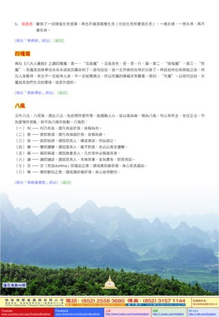 敦 珠 佛 學 會 國 際 有 限 公 司
通 訊 地 址 ： 香 港 柴 灣 常 安 街 7 7 號 發 達 中 心 4 樓
4th Floor, Federal Centre, 77 Sheung On Street, Chaiwan, Hong Kong
電話：(852) 2558 3680 傳真：(852) 3157 1144
網 址 ： h t t p : / / w w w . d u d j o m b a . c o m 電 子 郵 件 ： info@dudjomba.org.hk
版權擁有者：
敦珠佛學會國際有限公司
Youtube
www.youtube.com/user/DudjomBuddhist
Facebook
www.facebook.com/DudjomBuddhist
土豆
http://www.tudou.com/home/dudjom
优酷
http://i.youku.com/dudjom
56.com
http://i.56.com/Dudjom
敦 珠 佛 學 會 國 際 有 限 公 司
通 訊 地 址 ： 香 港 柴 灣 常 安 街 7 7 號 發 達 中 心 4 樓
4th Floor, Federal Centre, 77 Sheung On Street, Chaiwan, Hong Kong
電話：(852) 2558 3680 傳真：(852) 3157 1144
網 址 ： h t t p : / / w w w . d u d j o m b a . c o m 電 子 郵 件 ： info@dudjomba.org.hk
版權擁有者：
敦珠佛學會國際有限公司
Youtube
www.youtube.com/user/DudjomBuddhist
Facebook
www.facebook.com/DudjomBuddhist
土豆
http://www.tudou.com/home/dudjom
优酷
http://i.youku.com/dudjom
56.com
http://i.56.com/Dudjom
6.							漏盡通：斷除了一切煩惱生死惑業，再也不漏落兩種生死（分段生死和變易生死）。一通永通，一得永得，再不
會失掉。
[摘自「學佛網」網站]			[返回]
四種魔
佛在《八大人覺經》上講四種魔：第一、“五陰魔”。五陰是色、受、想、行、識。第二、“煩惱魔”。第三、“死
魔”。死魔是指修學功夫尚未成就而壽命到了。換句話說，這一生所修的也等於白修了。再投胎時也有隔陰之迷，何
況人身難得，來生不一定能得人身，不一定能聞佛法，所以死魔的障礙非常嚴重。第四、“天魔”。以現代話說，天
魔就是我們生活的環境，這是外面的。
[摘自「佛教導航」網站]			[返回]
八風
又作八法、八世風。謂此八法，為世間所愛所憎，能煽動人心，故以風為喻，稱為八風。苟心有所主，安住正法，不
為愛憎所惑亂，則不為八風所能動。八風即：
（一）	利		—	利乃利益，謂凡有益於我，皆稱為利。
（二）	衰		—	衰即衰滅，謂凡有減損於我，皆稱為衰。
（三）	毀		—	毀即毀謗，謂因惡其人，構成異語，而訕謗之。
（四）	譽		—	譽即讚譽，謂因喜其人，雖不對面，亦必以善言讚譽。
（五）	稱		—	稱即稱道，謂因推重其人，凡於眾中必稱道其善。
（六）	譏		—	譏即譏誹，謂因惡其人，本無其事，妄為實有，對眾明說。
（七）	苦		—	苦（梵語duhkha）即逼迫之意。謂或遇惡緣惡境，身心受其逼迫。
（八）	樂		—	樂即歡悅之意。謂或遇好緣好境，身心皆得歡悅。
[摘自「佛教圖書館」網站]			[返回]
90
蓮花海第46期
 