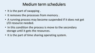 Medium term schedulers
• It is the part of swapping .
• It removes the processes from memory .
• A running process may become suspended if it does not get
I/O resource needed.
• In this condition the process is move to the secondary
storage until it gets the resources.
• It is the part of time sharing operating system.
 