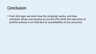 Conclusion
• From this topic we learn how the scheduler works, and how
scheduler allows one process to use the CPU while the execution of
another process is on hold due to unavailability of any resources.
 