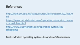 References
http://staff.um.edu.mt/csta1/courses/lectures/csm202/os8.ht
ml
https://www.tutorialspoint.com/operating_system/os_proces
s_scheduling.html
http://www.studytonight.com/operating-system/cpu-
scheduling
Book : Modern operating systems by Andrew S.Tanenbaum
 