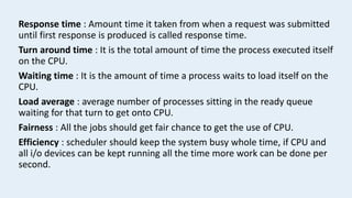 Response time : Amount time it taken from when a request was submitted
until first response is produced is called response time.
Turn around time : It is the total amount of time the process executed itself
on the CPU.
Waiting time : It is the amount of time a process waits to load itself on the
CPU.
Load average : average number of processes sitting in the ready queue
waiting for that turn to get onto CPU.
Fairness : All the jobs should get fair chance to get the use of CPU.
Efficiency : scheduler should keep the system busy whole time, if CPU and
all i/o devices can be kept running all the time more work can be done per
second.
 