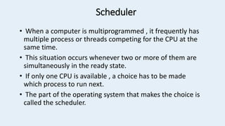Scheduler
• When a computer is multiprogrammed , it frequently has
multiple process or threads competing for the CPU at the
same time.
• This situation occurs whenever two or more of them are
simultaneously in the ready state.
• If only one CPU is available , a choice has to be made
which process to run next.
• The part of the operating system that makes the choice is
called the scheduler.
 