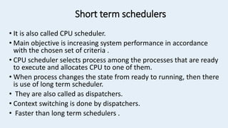 Short term schedulers
• It is also called CPU scheduler.
• Main objective is increasing system performance in accordance
with the chosen set of criteria .
• CPU scheduler selects process among the processes that are ready
to execute and allocates CPU to one of them.
• When process changes the state from ready to running, then there
is use of long term scheduler.
• They are also called as dispatchers.
• Context switching is done by dispatchers.
• Faster than long term schedulers .
 