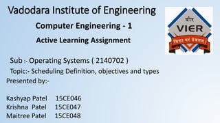 Vadodara Institute of Engineering
Active Learning Assignment
Sub :- Operating Systems ( 2140702 )
Topic:- Scheduling Definition, objectives and types
Presented by:-
Kashyap Patel 15CE046
Krishna Patel 15CE047
Maitree Patel 15CE048
Computer Engineering - 1
 