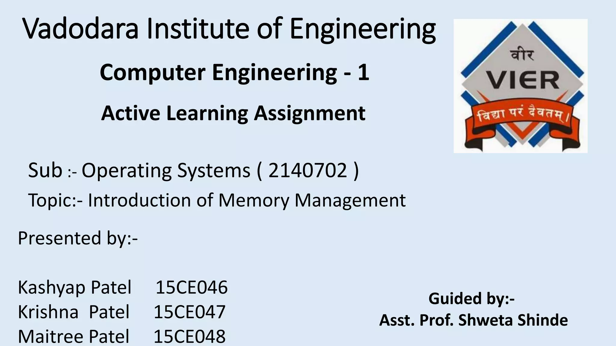 Vadodara Institute of Engineering
Active Learning Assignment
Sub :- Operating Systems ( 2140702 )
Topic:- Introduction of Memory Management
Presented by:-
Kashyap Patel 15CE046
Krishna Patel 15CE047
Maitree Patel 15CE048
Guided by:-
Asst. Prof. Shweta Shinde
Computer Engineering - 1
 