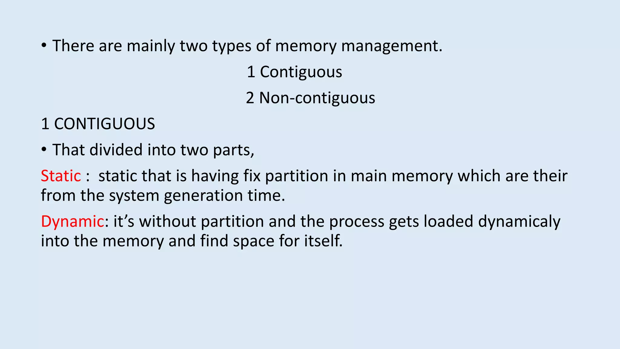 • There are mainly two types of memory management.
1 Contiguous
2 Non-contiguous
1 CONTIGUOUS
• That divided into two parts,
Static : static that is having fix partition in main memory which are their
from the system generation time.
Dynamic: it’s without partition and the process gets loaded dynamicaly
into the memory and find space for itself.
 