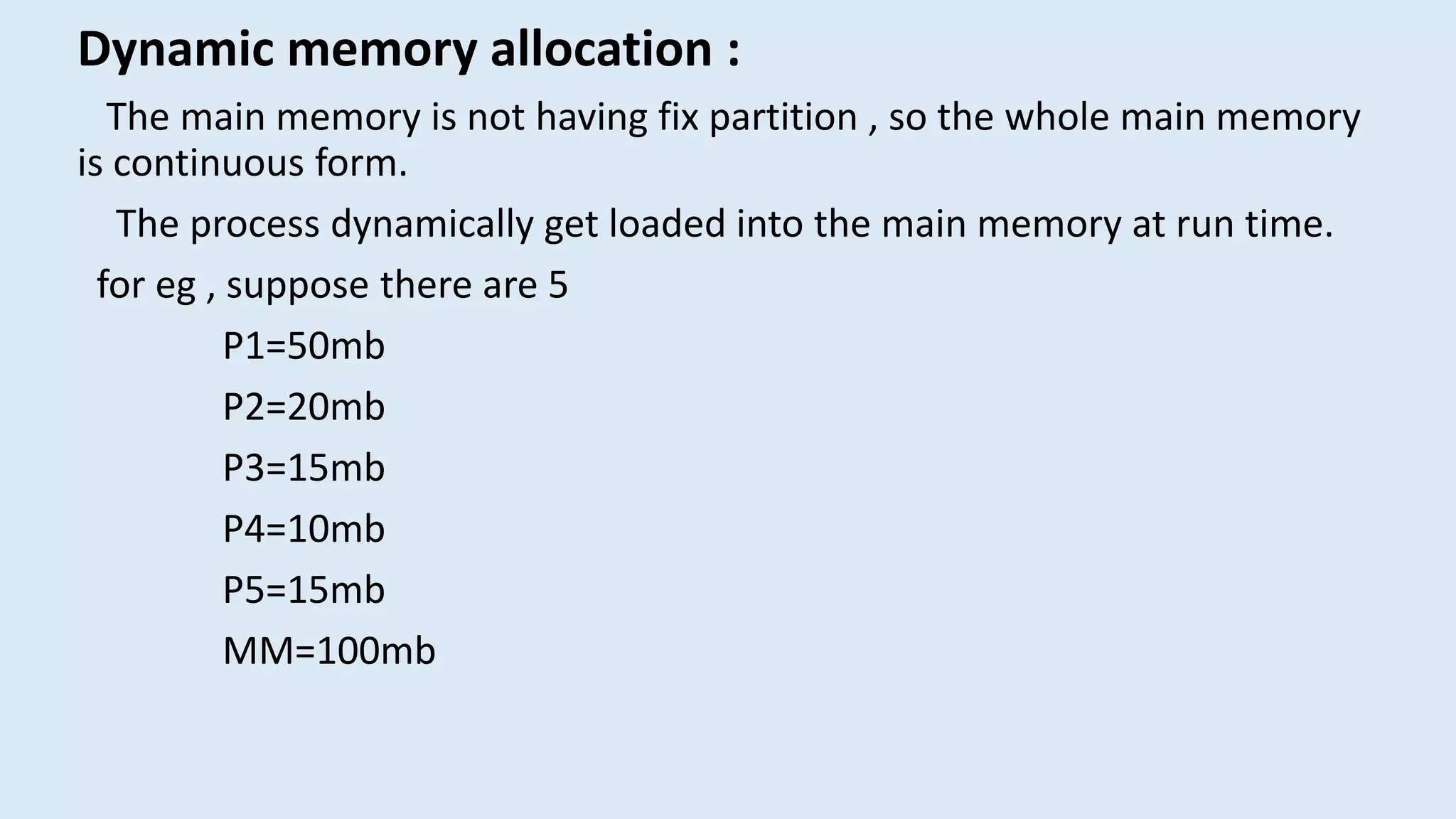 Dynamic memory allocation :
The main memory is not having fix partition , so the whole main memory
is continuous form.
The process dynamically get loaded into the main memory at run time.
for eg , suppose there are 5
P1=50mb
P2=20mb
P3=15mb
P4=10mb
P5=15mb
MM=100mb
 