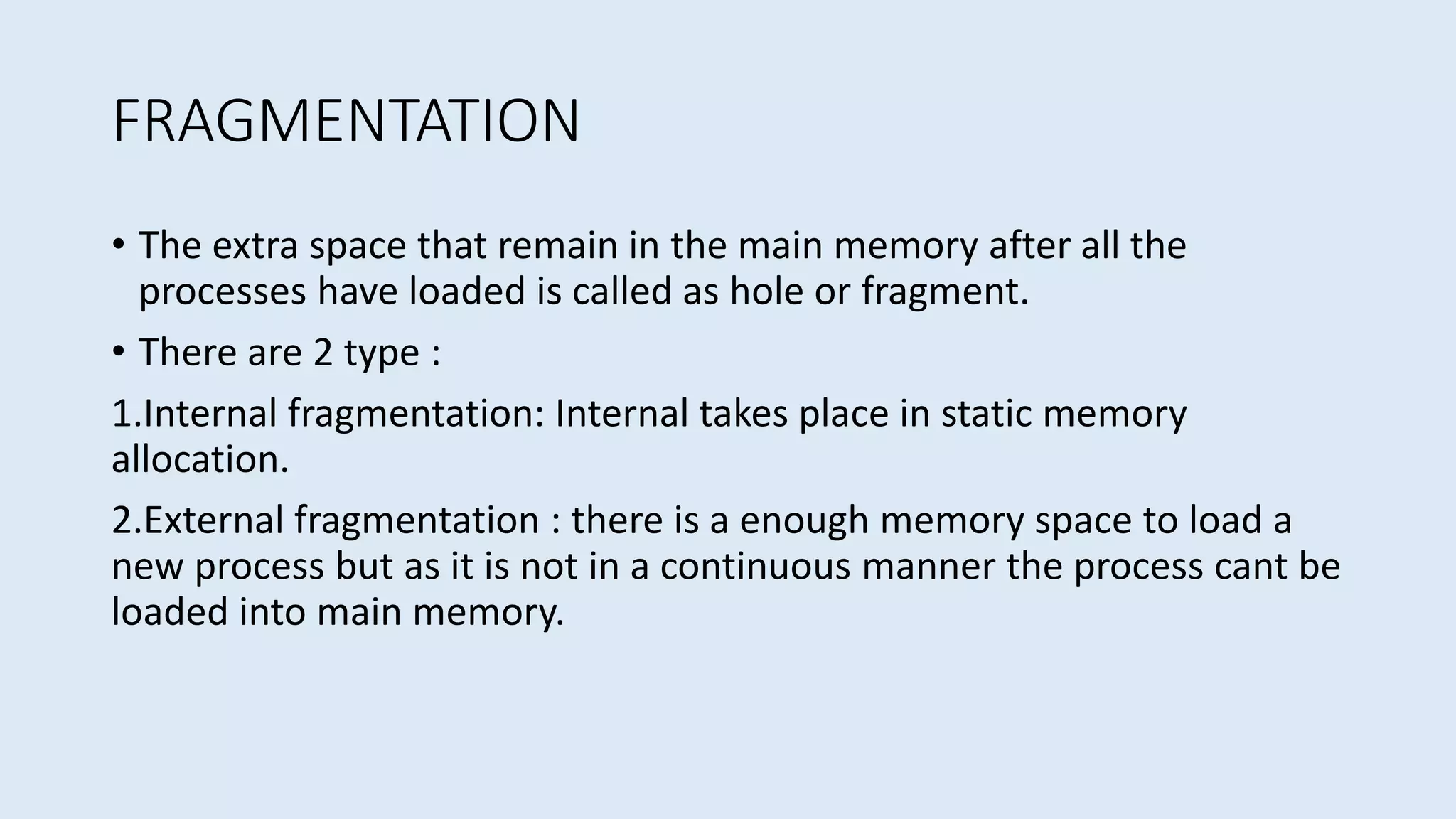 FRAGMENTATION
• The extra space that remain in the main memory after all the
processes have loaded is called as hole or fragment.
• There are 2 type :
1.Internal fragmentation: Internal takes place in static memory
allocation.
2.External fragmentation : there is a enough memory space to load a
new process but as it is not in a continuous manner the process cant be
loaded into main memory.
 
