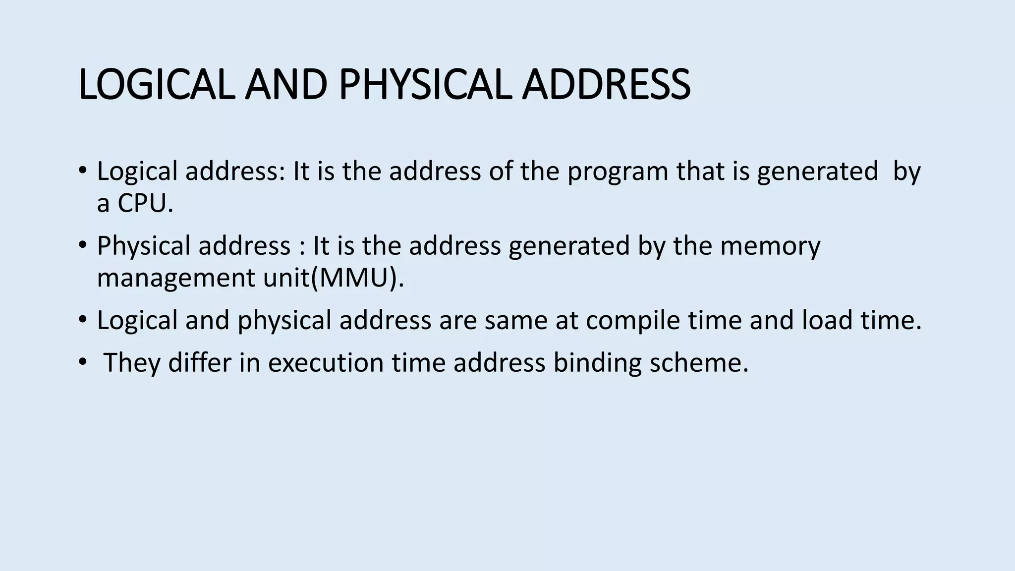 LOGICAL AND PHYSICAL ADDRESS
• Logical address: It is the address of the program that is generated by
a CPU.
• Physical address : It is the address generated by the memory
management unit(MMU).
• Logical and physical address are same at compile time and load time.
• They differ in execution time address binding scheme.
 