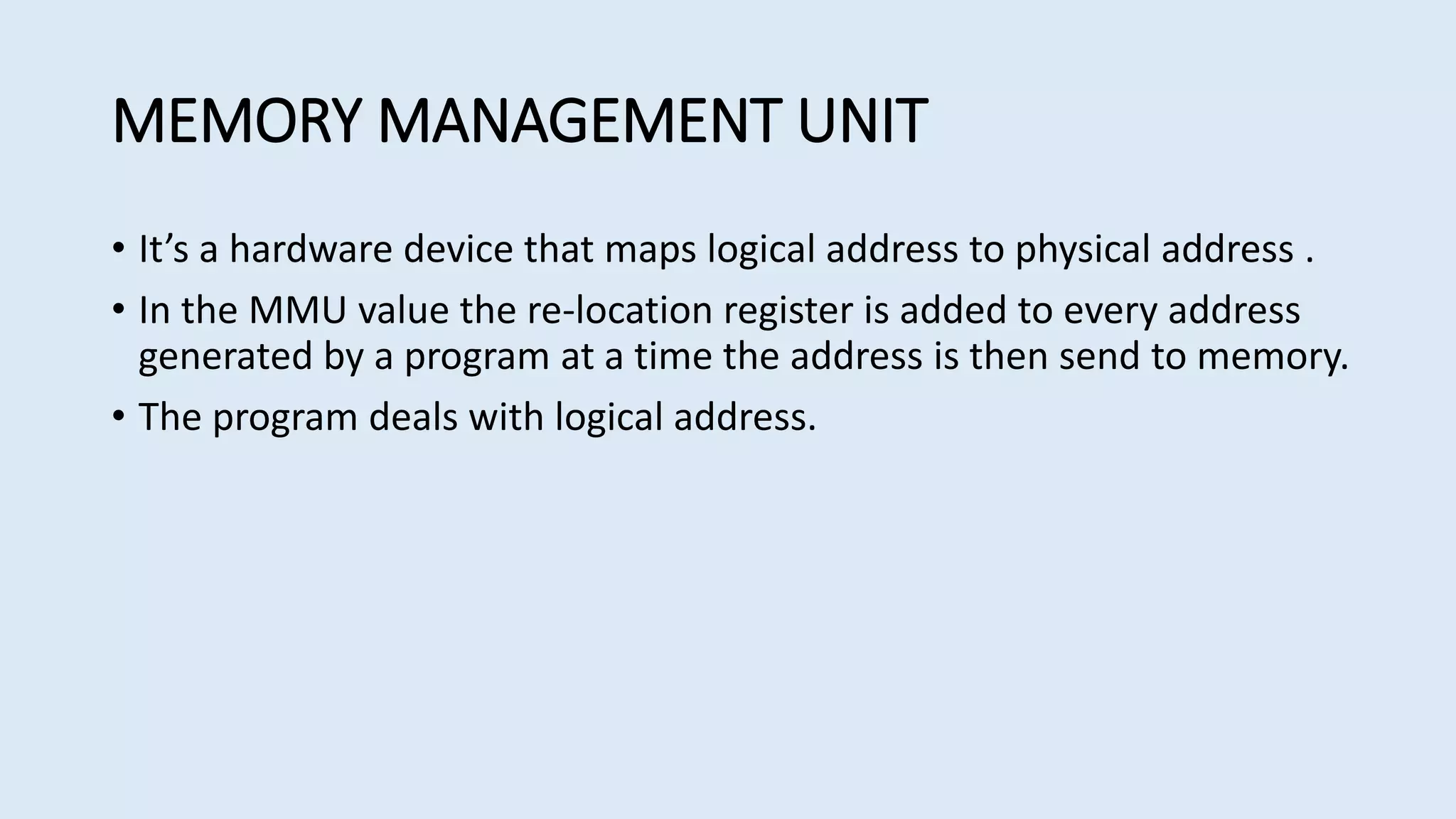 MEMORY MANAGEMENT UNIT
• It’s a hardware device that maps logical address to physical address .
• In the MMU value the re-location register is added to every address
generated by a program at a time the address is then send to memory.
• The program deals with logical address.
 