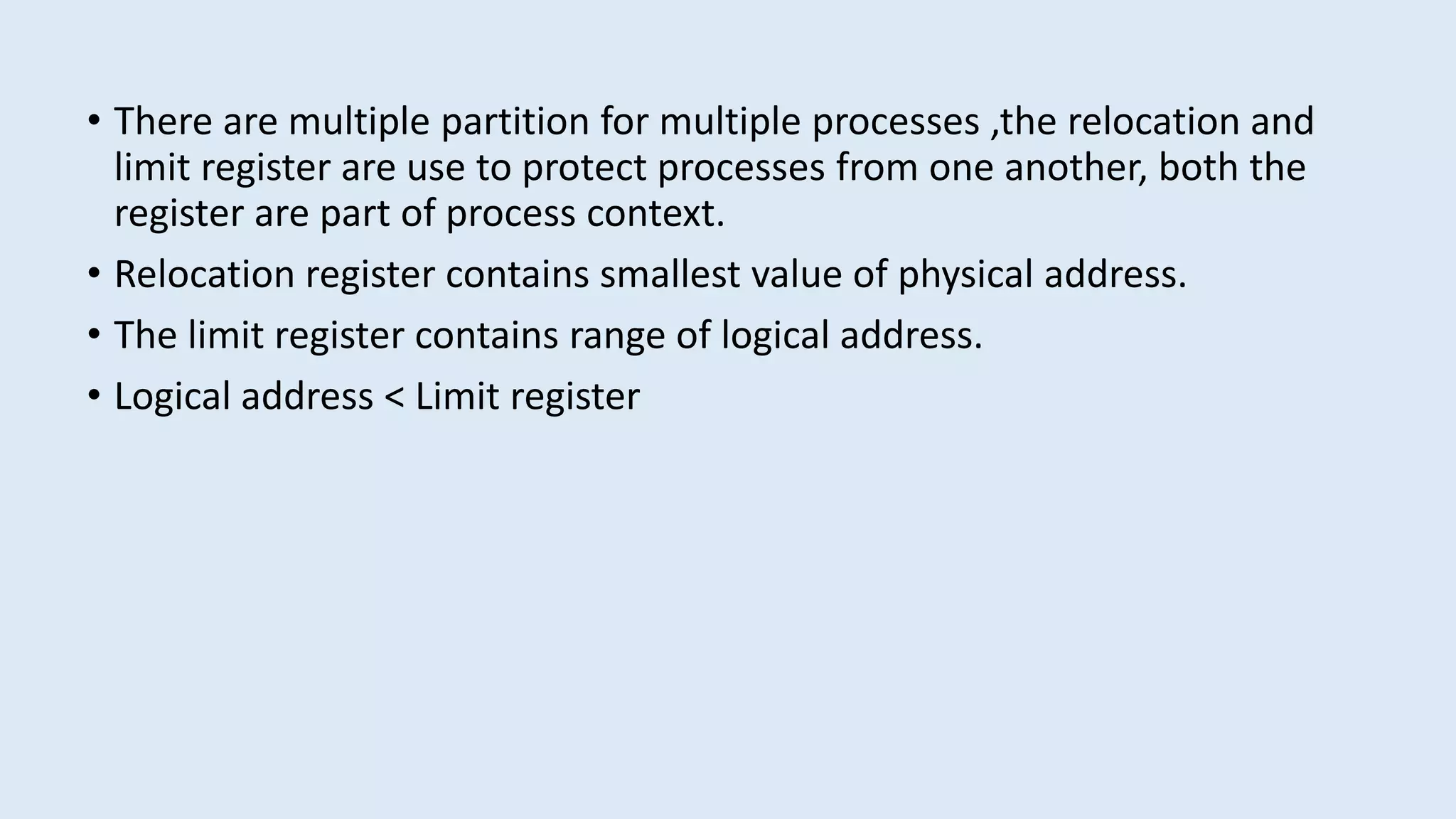 • There are multiple partition for multiple processes ,the relocation and
limit register are use to protect processes from one another, both the
register are part of process context.
• Relocation register contains smallest value of physical address.
• The limit register contains range of logical address.
• Logical address < Limit register
 