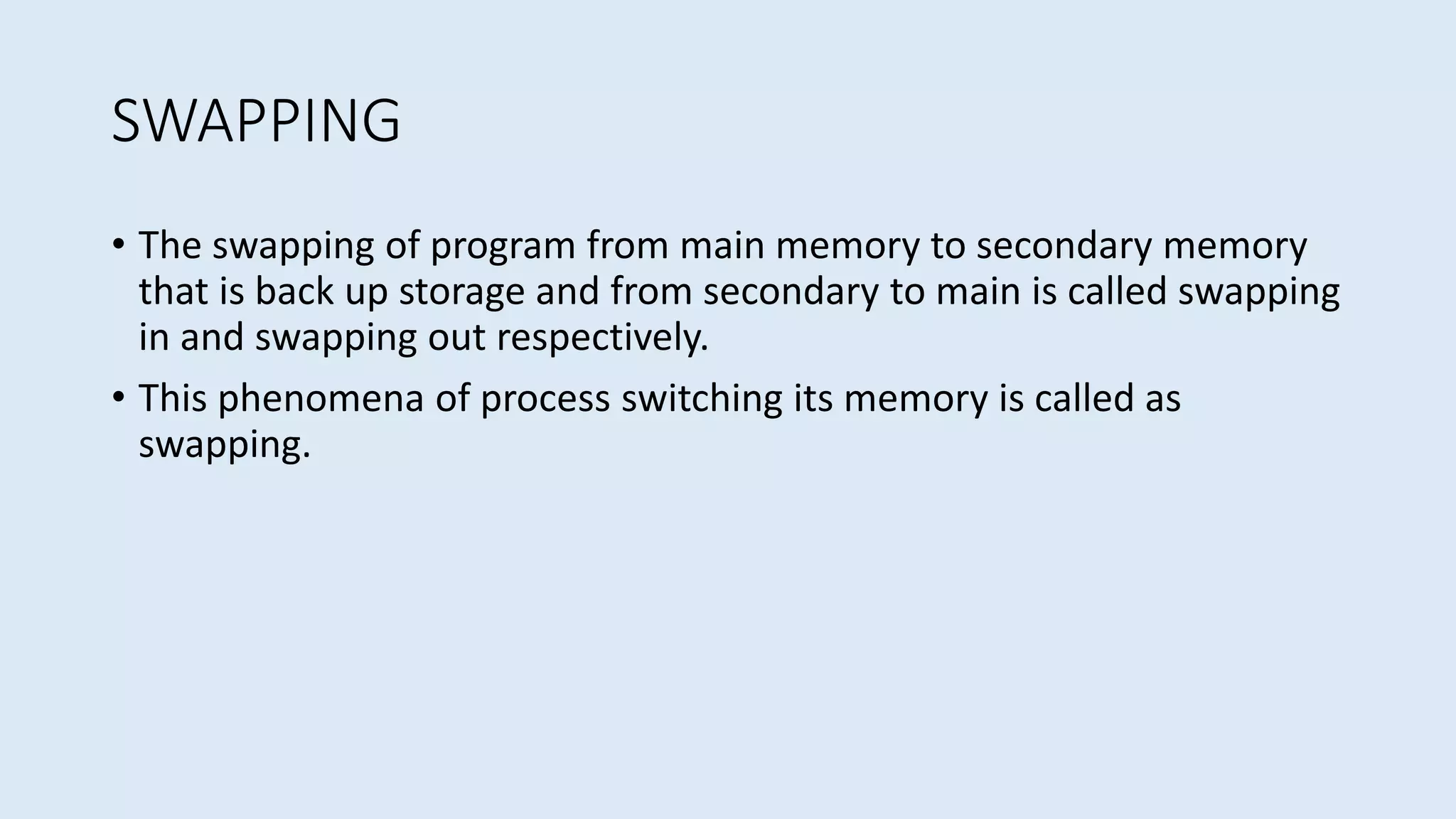 SWAPPING
• The swapping of program from main memory to secondary memory
that is back up storage and from secondary to main is called swapping
in and swapping out respectively.
• This phenomena of process switching its memory is called as
swapping.
 