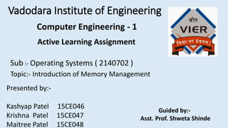 Vadodara Institute of Engineering
Active Learning Assignment
Sub :- Operating Systems ( 2140702 )
Topic:- Introduction of Memory Management
Presented by:-
Kashyap Patel 15CE046
Krishna Patel 15CE047
Maitree Patel 15CE048
Guided by:-
Asst. Prof. Shweta Shinde
Computer Engineering - 1
 